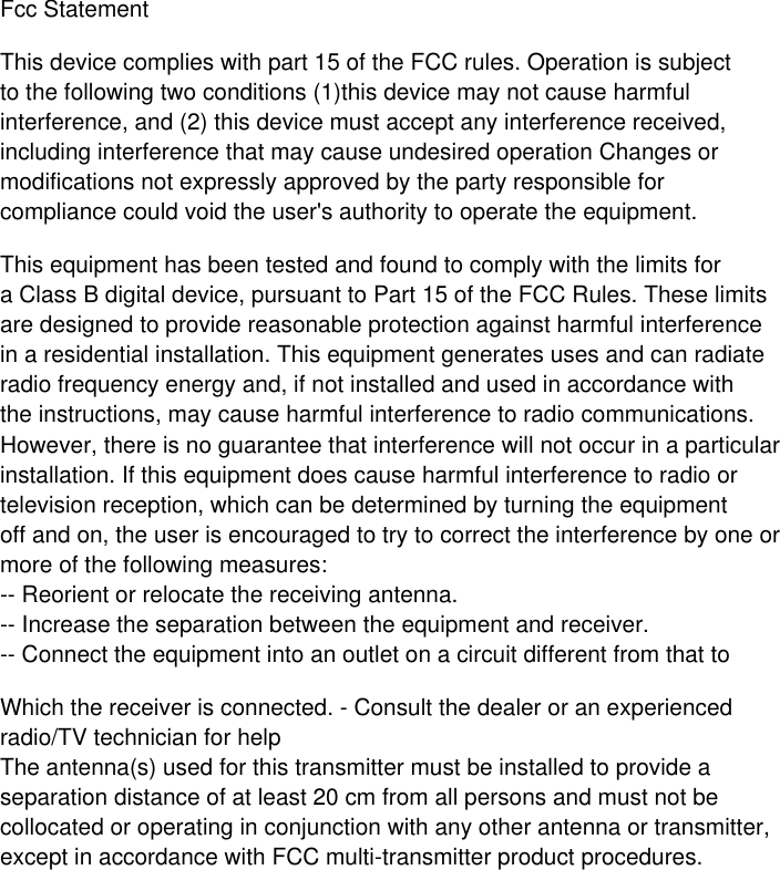 Fcc StatementThis device complies with part 15 of the FCC rules. Operation is subjectto the following two conditions (1)this device may not cause harmfulinterference, and (2) this device must accept any interference received,including interference that may cause undesired operation Changes ormodifications not expressly approved by the party responsible forcompliance could void the user&apos;s authority to operate the equipment.This equipment has been tested and found to comply with the limits fora Class B digital device, pursuant to Part 15 of the FCC Rules. These limitsare designed to provide reasonable protection against harmful interferencein a residential installation. This equipment generates uses and can radiateradio frequency energy and, if not installed and used in accordance withthe instructions, may cause harmful interference to radio communications.However, there is no guarantee that interference will not occur in a particularinstallation. If this equipment does cause harmful interference to radio ortelevision reception, which can be determined by turning the equipmentoff and on, the user is encouraged to try to correct the interference by one ormore of the following measures:-- Reorient or relocate the receiving antenna.-- Increase the separation between the equipment and receiver.-- Connect the equipment into an outlet on a circuit different from that toWhich the receiver is connected. - Consult the dealer or an experienced radio/TV technician for helpThe antenna(s) used for this transmitter must be installed to provide aseparation distance of at least 20 cm from all persons and must not becollocated or operating in conjunction with any other antenna or transmitter,except in accordance with FCC multi-transmitter product procedures.