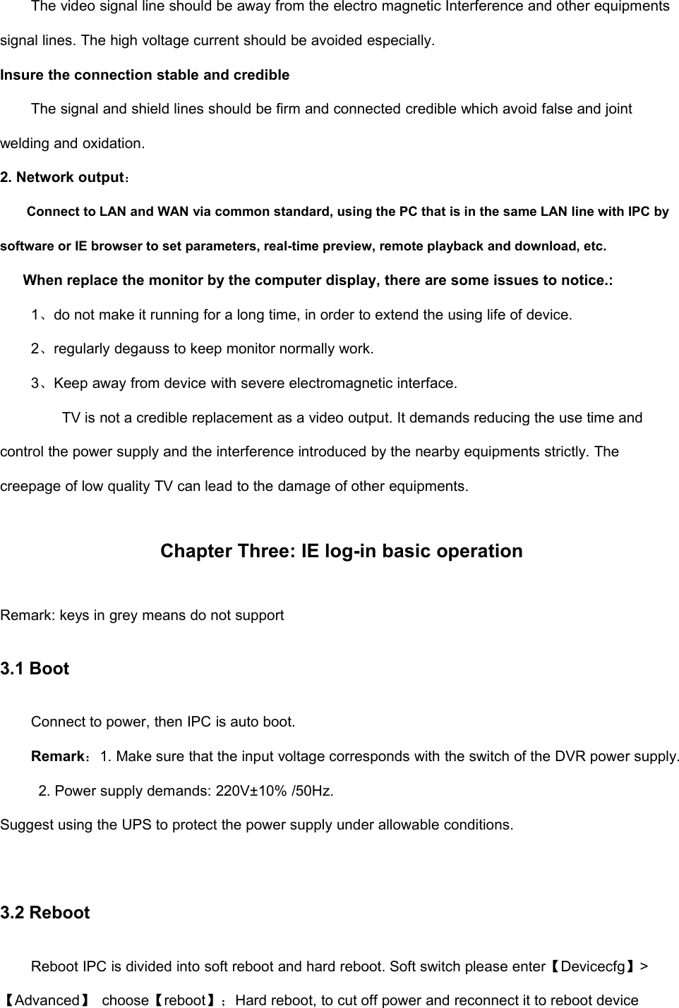 The video signal line should be away from the electro magnetic Interference and other equipmentssignal lines. The high voltage current should be avoided especially.Insure the connection stable and credibleThe signal and shield lines should be firm and connected credible which avoid false and jointwelding and oxidation.2. Network output：Connect to LAN and WAN via common standard, using the PC that is in the same LAN line with IPC bysoftware or IE browser to set parameters, real-time preview, remote playback and download, etc.When replace the monitor by the computer display, there are some issues to notice.:1、do not make it running for a long time, in order to extend the using life of device.2、regularly degauss to keep monitor normally work.3、Keep away from device with severe electromagnetic interface.TV is not a credible replacement as a video output. It demands reducing the use time andcontrol the power supply and the interference introduced by the nearby equipments strictly. Thecreepage of low quality TV can lead to the damage of other equipments.Chapter Three: IE log-in basic operationRemark: keys in grey means do not support3.1 BootConnect to power, then IPC is auto boot.Remark：1. Make sure that the input voltage corresponds with the switch of the DVR power supply.2. Power supply demands: 220V±10% /50Hz.Suggest using the UPS to protect the power supply under allowable conditions.3.2 RebootReboot IPC is divided into soft reboot and hard reboot. Soft switch please enter【Devicecfg】&gt;【Advanced】choose【reboot】；Hard reboot, to cut off power and reconnect it to reboot device