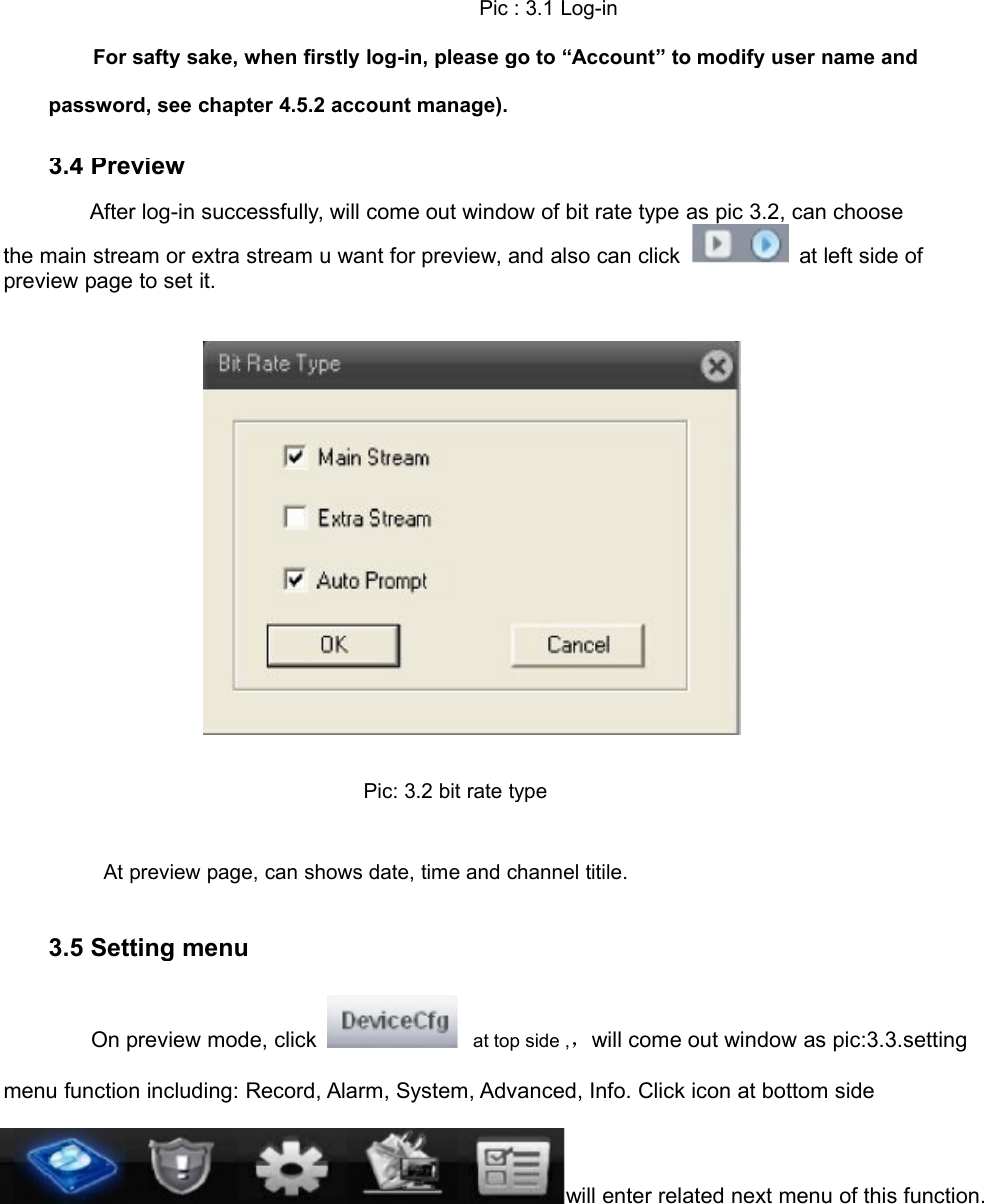 Pic : 3.1 Log-inFor safty sake, when firstly log-in, please go to “Account” to modify user name andpassword, see chapter 4.5.2 account manage).3.4 PreviewAfter log-in successfully, will come out window of bit rate type as pic 3.2, can choosethe main stream or extra stream u want for preview, and also can click at left side ofpreview page to set it.Pic: 3.2 bit rate typeAt preview page, can shows date, time and channel titile.3.5 Setting menuOn preview mode, click at top side ,，will come out window as pic:3.3.settingmenu function including: Record, Alarm, System, Advanced, Info. Click icon at bottom sidewill enter related next menu of this function.