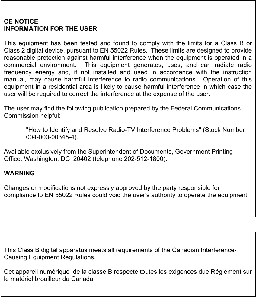  CE NOTICE INFORMATION FOR THE USER  This equipment has been tested and found to comply with the limits for a Class B or Class 2 digital device, pursuant to EN 55022 Rules.  These limits are designed to provide reasonable protection against harmful interference when the equipment is operated in a commercial environment.  This equipment generates, uses, and can radiate radio frequency energy and, if not installed and used in accordance with the instruction manual, may cause harmful interference to radio communications.  Operation of this equipment in a residential area is likely to cause harmful interference in which case the user will be required to correct the interference at the expense of the user.  The user may find the following publication prepared by the Federal Communications Commission helpful:  &quot;How to Identify and Resolve Radio-TV Interference Problems&quot; (Stock Number 004-000-00345-4).  Available exclusively from the Superintendent of Documents, Government Printing Office, Washington, DC  20402 (telephone 202-512-1800).  WARNING  Changes or modifications not expressly approved by the party responsible for compliance to EN 55022 Rules could void the user&apos;s authority to operate the equipment.   This Class B digital apparatus meets all requirements of the Canadian Interference-Causing Equipment Regulations.  Cet appareil numérique  de la classe B respecte toutes les exigences due Réglement sur le matériel brouilleur du Canada.   