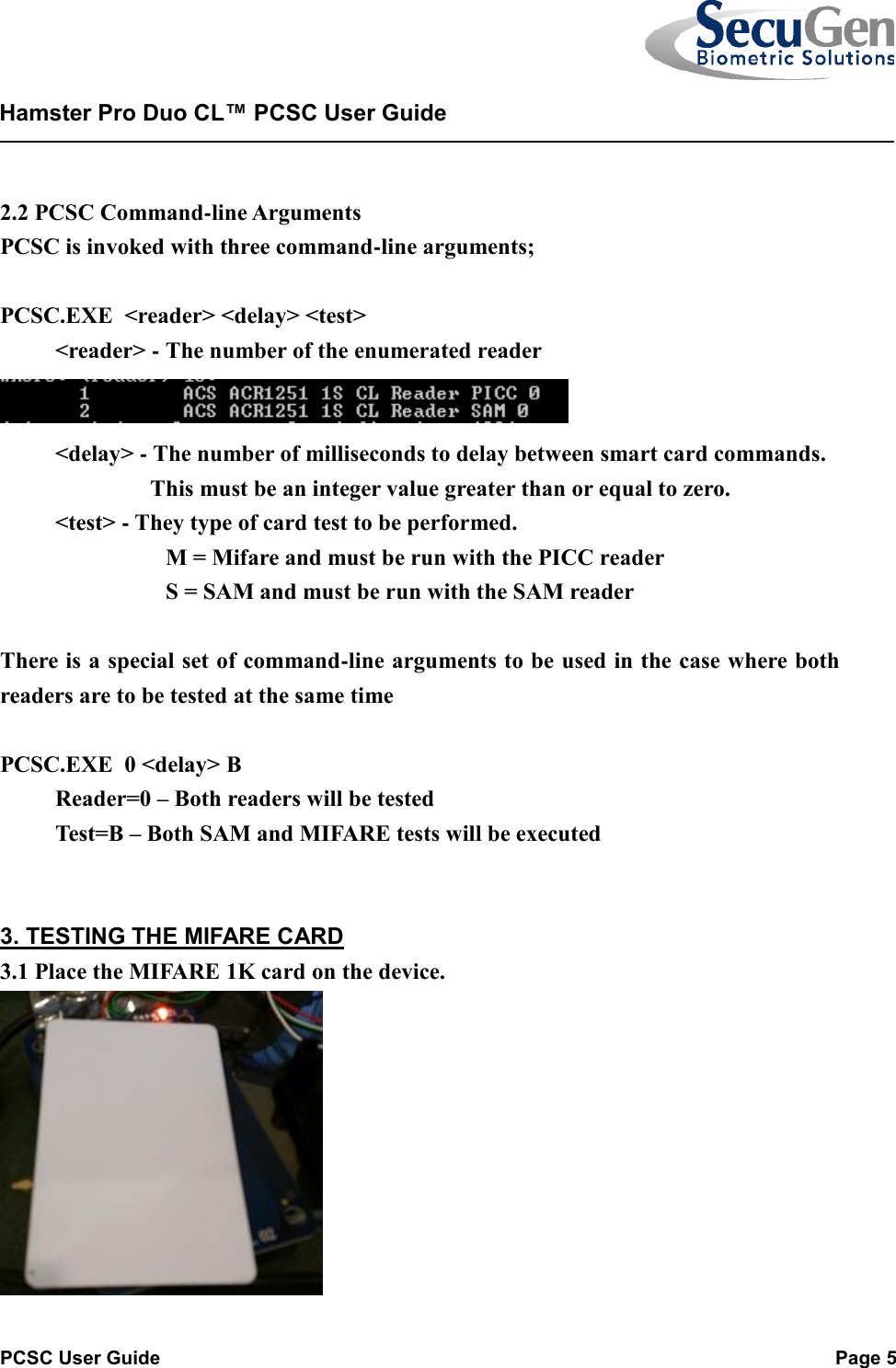   PCSC User Guide  Page 5  Hamster Pro Duo CL™ PCSC User Guide     2.2 PCSC Command-line Arguments PCSC is invoked with three command-line arguments;  PCSC.EXE  &lt;reader&gt; &lt;delay&gt; &lt;test&gt;  &lt;reader&gt; - The number of the enumerated reader    &lt;delay&gt; - The number of milliseconds to delay between smart card commands.            This must be an integer value greater than or equal to zero.  &lt;test&gt; - They type of card test to be performed.    M = Mifare and must be run with the PICC reader    S = SAM and must be run with the SAM reader   There is a special set of command-line arguments to be used in the case where both readers are to be tested at the same time  PCSC.EXE  0 &lt;delay&gt; B  Reader=0 – Both readers will be tested  Test=B – Both SAM and MIFARE tests will be executed    3. TESTING THE MIFARE CARD 3.1 Place the MIFARE 1K card on the device.  