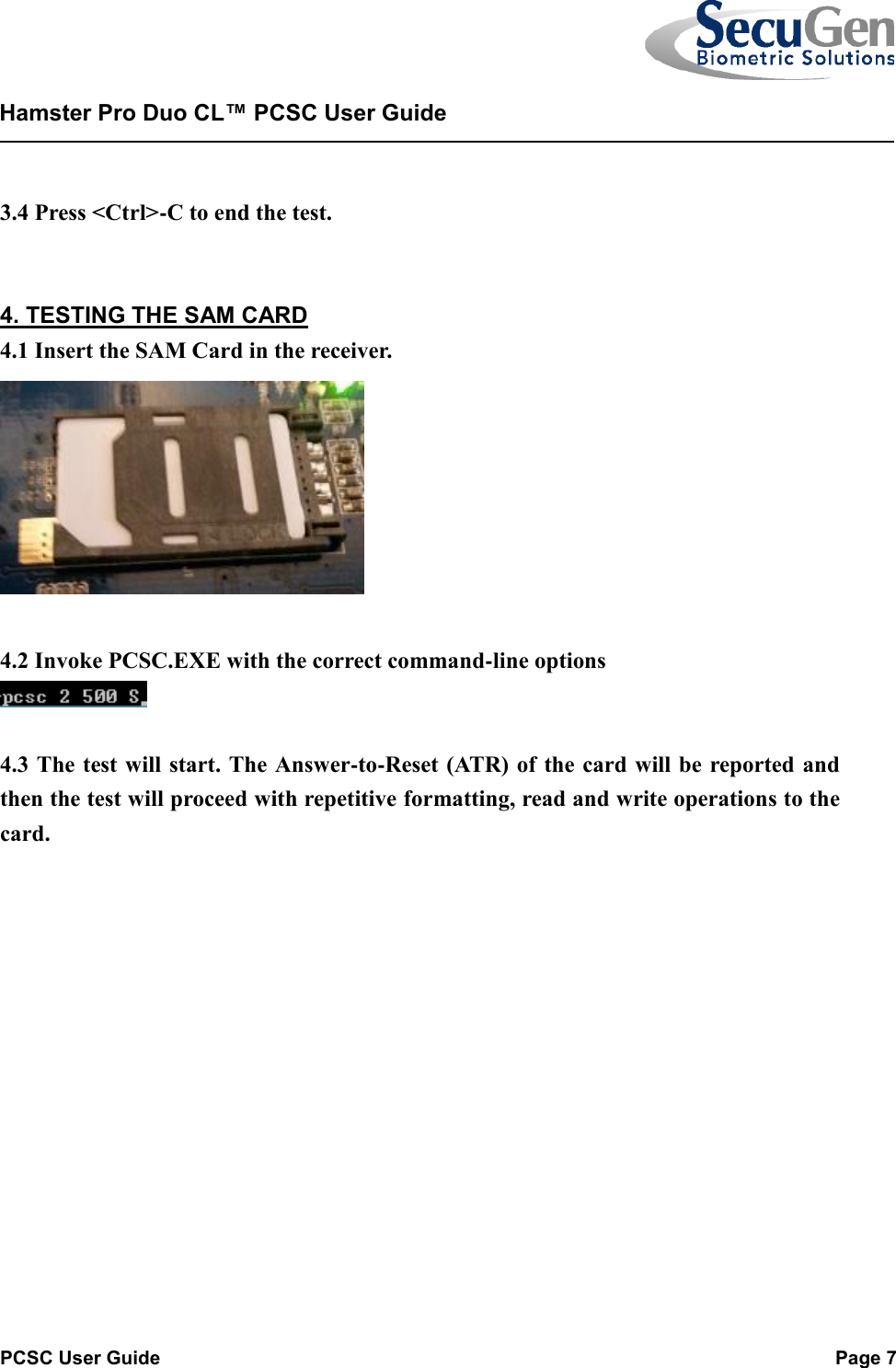   PCSC User Guide  Page 7  Hamster Pro Duo CL™ PCSC User Guide     3.4 Press &lt;Ctrl&gt;-C to end the test.   4. TESTING THE SAM CARD 4.1 Insert the SAM Card in the receiver.   4.2 Invoke PCSC.EXE with the correct command-line options    4.3 The test will start. The Answer-to-Reset (ATR) of the card will be reported and then the test will proceed with repetitive formatting, read and write operations to the card.   