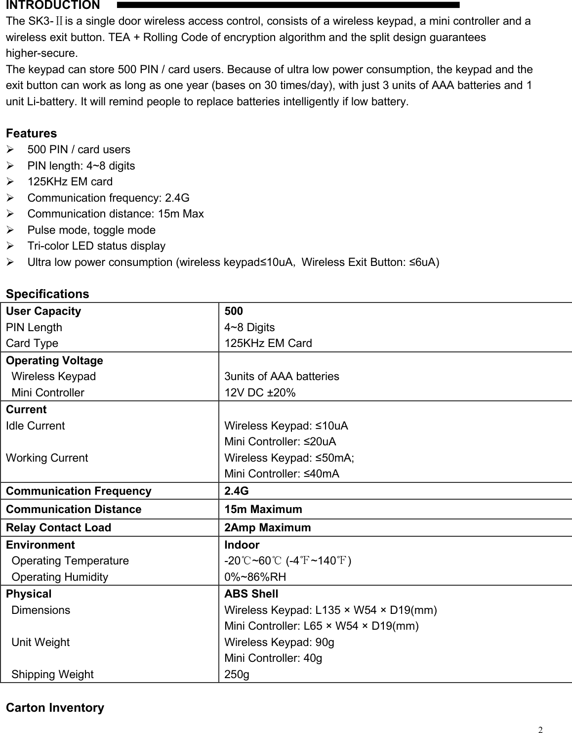 2UINTRODUCTIONThe SK3-Ⅱis a single door wireless access control, consists of a wireless keypad, a mini controller and awireless exit button. TEA + Rolling Code of encryption algorithm and the split design guaranteeshigher-secure.The keypad can store 500 PIN / card users. Because of ultra low power consumption, the keypad and theexit button can work as long as one year (bases on 30 times/day), with just 3 units of AAA batteries and 1unit Li-battery. It will remind people to replace batteries intelligently if low battery.Features500 PIN / card usersPIN length: 4~8 digits125KHz EM cardCommunication frequency: 2.4GCommunication distance: 15m MaxPulse mode, toggle modeTri-color LED status displayUltra low power consumption (wireless keypad≤10uA,Wireless Exit Button: ≤6uA)SpecificationsUser CapacityPIN LengthCard Type5004~8 Digits125KHz EM CardOperating VoltageWireless KeypadMini Controller3units of AAA batteries12V DC ±20%CurrentIdle CurrentWorking CurrentWireless Keypad: ≤10uAMini Controller: ≤20uAWireless Keypad: ≤50mA;Mini Controller: ≤40mACommunication Frequency2.4GCommunication Distance15m MaximumRelay Contact Load2Amp MaximumEnvironmentOperating TemperatureOperating HumidityIndoor-20℃~60℃(-4℉~140℉)0%~86%RHPhysicalDimensionsUnit WeightShipping WeightABS ShellWireless Keypad: L135 × W54 × D19(mm)Mini Controller: L65 × W54 × D19(mm)Wireless Keypad: 90gMini Controller: 40g250gCarton Inventory