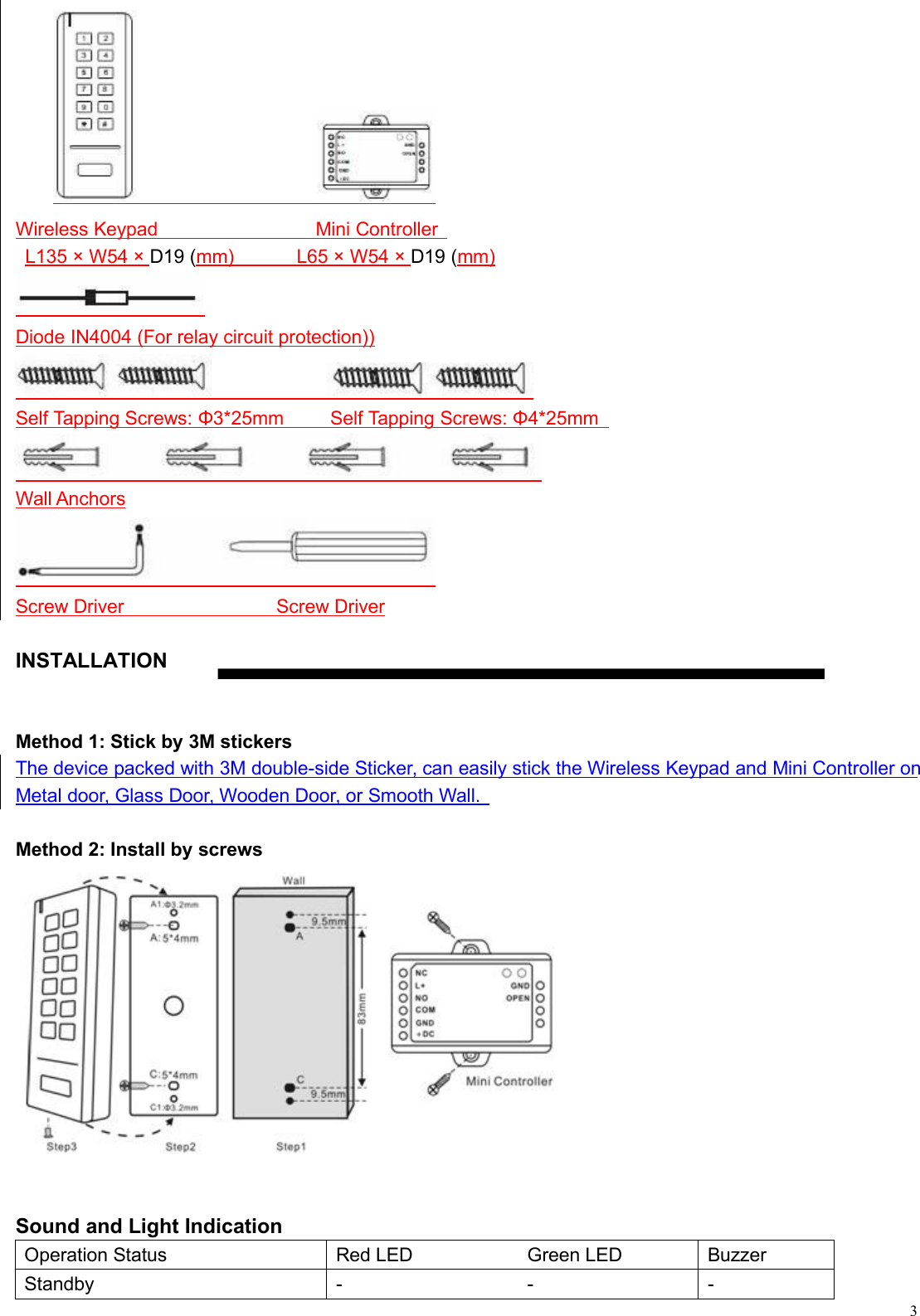 3Wireless Keypad Mini ControllerL135 × W54 × D19 (mm) L65 × W54 × D19 (mm)Diode IN4004 (For relay circuit protection))Self Tapping Screws: Φ3*25mm Self Tapping Screws: Φ4*25mmWall AnchorsScrew Driver Screw DriverINSTALLATIONMethod 1: Stick by 3M stickersThe device packed with 3M double-side Sticker, can easily stick the Wireless Keypad and Mini Controller onMetal door, Glass Door, Wooden Door, or Smooth Wall.Method 2: Install by screwsSound and Light IndicationOperation StatusRed LEDGreen LEDBuzzerStandby---