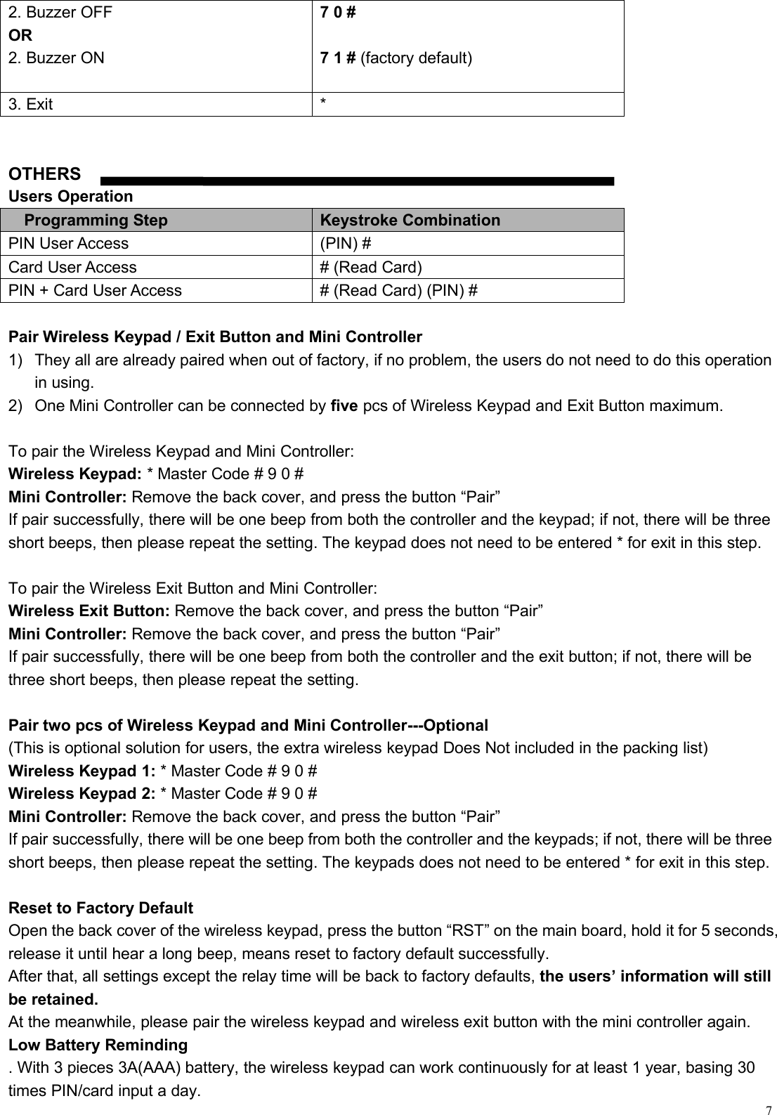 72. Buzzer OFFOR2. Buzzer ON7 0 #7 1 # (factory default)3. Exit*OTHERSUsers OperationProgramming StepKeystroke CombinationPIN User Access(PIN) #Card User Access# (Read Card)PIN + Card User Access# (Read Card) (PIN) #Pair Wireless Keypad / Exit Button and Mini Controller1) They all are already paired when out of factory, if no problem, the users do not need to do this operationin using.2) One Mini Controller can be connected by five pcs of Wireless Keypad and Exit Button maximum.To pair the Wireless Keypad and Mini Controller:Wireless Keypad: * Master Code # 9 0 #Mini Controller: Remove the back cover, and press the button “Pair”If pair successfully, there will be one beep from both the controller and the keypad; if not, there will be threeshort beeps, then please repeat the setting. The keypad does not need to be entered * for exit in this step.To pair the Wireless Exit Button and Mini Controller:Wireless Exit Button: Remove the back cover, and press the button “Pair”Mini Controller: Remove the back cover, and press the button “Pair”If pair successfully, there will be one beep from both the controller and the exit button; if not, there will bethree short beeps, then please repeat the setting.Pair two pcs of Wireless Keypad and Mini Controller---Optional(This is optional solution for users, the extra wireless keypad Does Not included in the packing list)Wireless Keypad 1: * Master Code # 9 0 #Wireless Keypad 2: * Master Code # 9 0 #Mini Controller: Remove the back cover, and press the button “Pair”If pair successfully, there will be one beep from both the controller and the keypads; if not, there will be threeshort beeps, then please repeat the setting. The keypads does not need to be entered * for exit in this step.Reset to Factory DefaultOpen the back cover of the wireless keypad, press the button “RST” on the main board, hold it for 5 seconds,release it until hear a long beep, means reset to factory default successfully.After that, all settings except the relay time will be back to factory defaults, the users’ information will stillbe retained.At the meanwhile, please pair the wireless keypad and wireless exit button with the mini controller again.Low Battery Reminding. With 3 pieces 3A(AAA) battery, the wireless keypad can work continuously for at least 1 year, basing 30times PIN/card input a day.