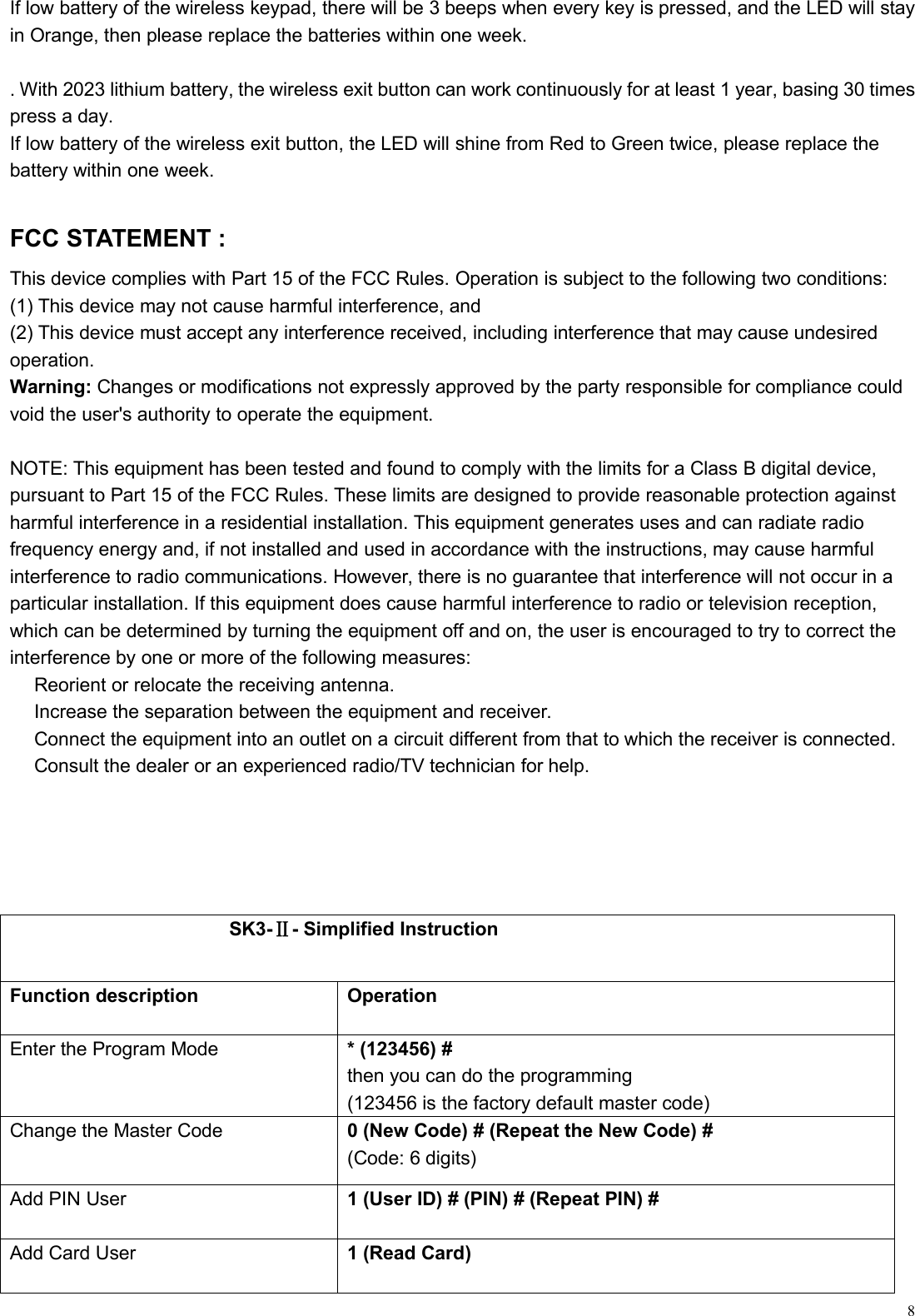 8If low battery of the wireless keypad, there will be 3 beeps when every key is pressed, and the LED will stayin Orange, then please replace the batteries within one week.. With 2023 lithium battery, the wireless exit button can work continuously for at least 1 year, basing 30 timespress a day.If low battery of the wireless exit button, the LED will shine from Red to Green twice, please replace thebattery within one week.FCC STATEMENT :This device complies with Part 15 of the FCC Rules. Operation is subject to the following two conditions:(1) This device may not cause harmful interference, and(2) This device must accept any interference received, including interference that may cause undesiredoperation.Warning: Changes or modifications not expressly approved by the party responsible for compliance couldvoid the user&apos;s authority to operate the equipment.NOTE: This equipment has been tested and found to comply with the limits for a Class B digital device,pursuant to Part 15 of the FCC Rules. These limits are designed to provide reasonable protection againstharmful interference in a residential installation. This equipment generates uses and can radiate radiofrequency energy and, if not installed and used in accordance with the instructions, may cause harmfulinterference to radio communications. However, there is no guarantee that interference will not occur in aparticular installation. If this equipment does cause harmful interference to radio or television reception,which can be determined by turning the equipment off and on, the user is encouraged to try to correct theinterference by one or more of the following measures:Reorient or relocate the receiving antenna.Increase the separation between the equipment and receiver.Connect the equipment into an outlet on a circuit different from that to which the receiver is connected.Consult the dealer or an experienced radio/TV technician for help.SK3-Ⅱ- Simplified InstructionFunction descriptionOperationEnter the Program Mode* (123456) #then you can do the programming(123456 is the factory default master code)Change the Master Code0 (New Code) # (Repeat the New Code) #(Code: 6 digits)Add PIN User1 (User ID) # (PIN) # (Repeat PIN) #Add Card User1 (Read Card)