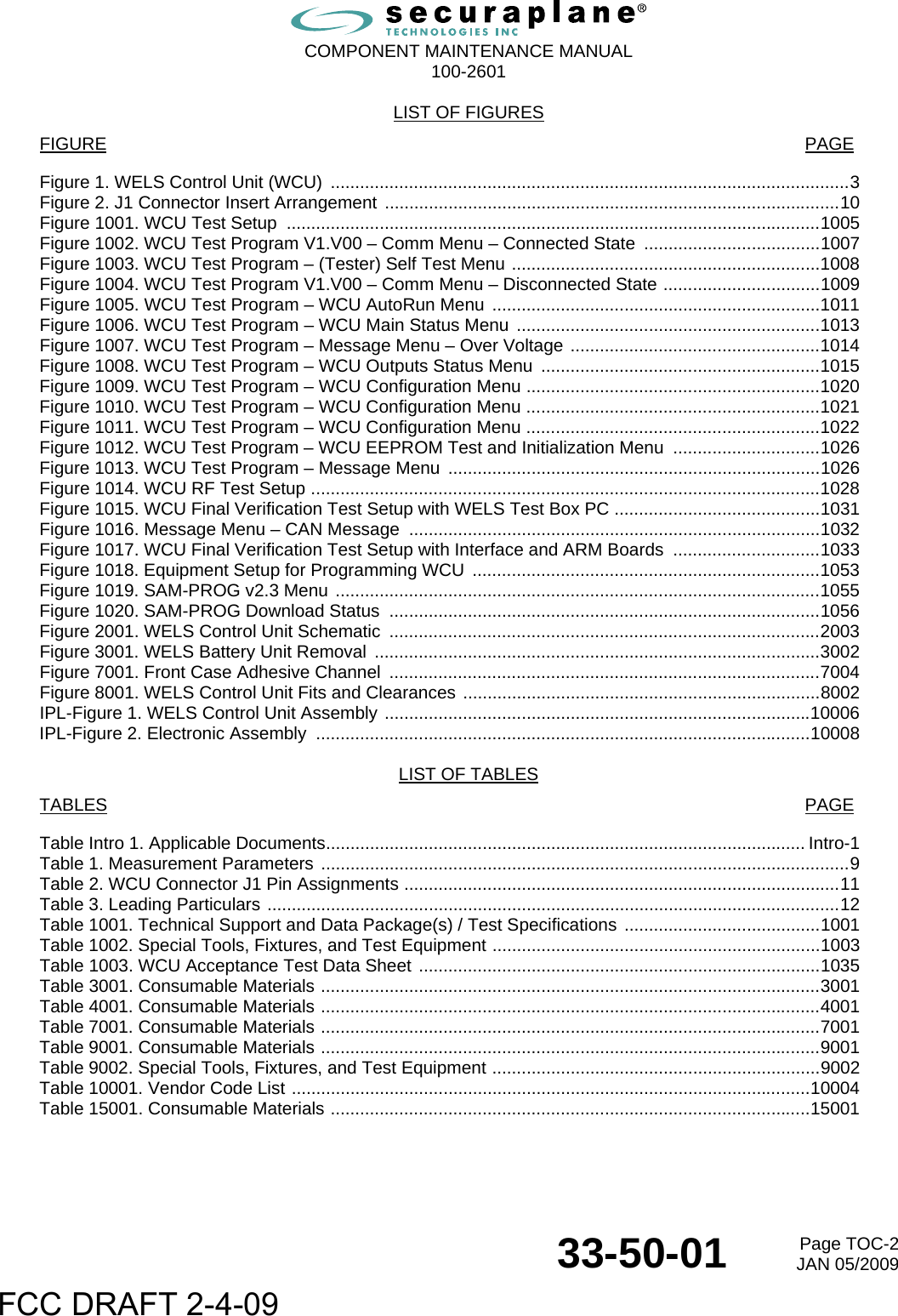  COMPONENT MAINTENANCE MANUAL  100-2601  33-50-01  Page TOC-2JAN 05/2009 LIST OF FIGURES FIGURE           PAGE Figure 1. WELS Control Unit (WCU) ..........................................................................................................3 Figure 2. J1 Connector Insert Arrangement .............................................................................................10 Figure 1001. WCU Test Setup  .............................................................................................................1005 Figure 1002. WCU Test Program V1.V00 – Comm Menu – Connected State  ....................................1007 Figure 1003. WCU Test Program – (Tester) Self Test Menu ...............................................................1008 Figure 1004. WCU Test Program V1.V00 – Comm Menu – Disconnected State ................................1009 Figure 1005. WCU Test Program – WCU AutoRun Menu ...................................................................1011 Figure 1006. WCU Test Program – WCU Main Status Menu ..............................................................1013 Figure 1007. WCU Test Program – Message Menu – Over Voltage ...................................................1014 Figure 1008. WCU Test Program – WCU Outputs Status Menu .........................................................1015 Figure 1009. WCU Test Program – WCU Configuration Menu ............................................................1020 Figure 1010. WCU Test Program – WCU Configuration Menu ............................................................1021 Figure 1011. WCU Test Program – WCU Configuration Menu ............................................................1022 Figure 1012. WCU Test Program – WCU EEPROM Test and Initialization Menu  ..............................1026 Figure 1013. WCU Test Program – Message Menu  ............................................................................1026 Figure 1014. WCU RF Test Setup ........................................................................................................1028 Figure 1015. WCU Final Verification Test Setup with WELS Test Box PC ..........................................1031 Figure 1016. Message Menu – CAN Message  ....................................................................................1032 Figure 1017. WCU Final Verification Test Setup with Interface and ARM Boards ..............................1033 Figure 1018. Equipment Setup for Programming WCU .......................................................................1053 Figure 1019. SAM-PROG v2.3 Menu ...................................................................................................1055 Figure 1020. SAM-PROG Download Status ........................................................................................1056 Figure 2001. WELS Control Unit Schematic ........................................................................................2003 Figure 3001. WELS Battery Unit Removal ...........................................................................................3002 Figure 7001. Front Case Adhesive Channel ........................................................................................7004 Figure 8001. WELS Control Unit Fits and Clearances .........................................................................8002 IPL-Figure 1. WELS Control Unit Assembly .......................................................................................10006 IPL-Figure 2. Electronic Assembly  .....................................................................................................10008  LIST OF TABLES TABLES           PAGE Table Intro 1. Applicable Documents.................................................................................................. Intro-1 Table 1. Measurement Parameters ............................................................................................................9 Table 2. WCU Connector J1 Pin Assignments .........................................................................................11 Table 3. Leading Particulars .....................................................................................................................12 Table 1001. Technical Support and Data Package(s) / Test Specifications ........................................1001 Table 1002. Special Tools, Fixtures, and Test Equipment ...................................................................1003 Table 1003. WCU Acceptance Test Data Sheet ..................................................................................1035 Table 3001. Consumable Materials ......................................................................................................3001 Table 4001. Consumable Materials ......................................................................................................4001 Table 7001. Consumable Materials ......................................................................................................7001 Table 9001. Consumable Materials ......................................................................................................9001 Table 9002. Special Tools, Fixtures, and Test Equipment ...................................................................9002 Table 10001. Vendor Code List ..........................................................................................................10004 Table 15001. Consumable Materials ..................................................................................................15001  FCC DRAFT 2-4-09