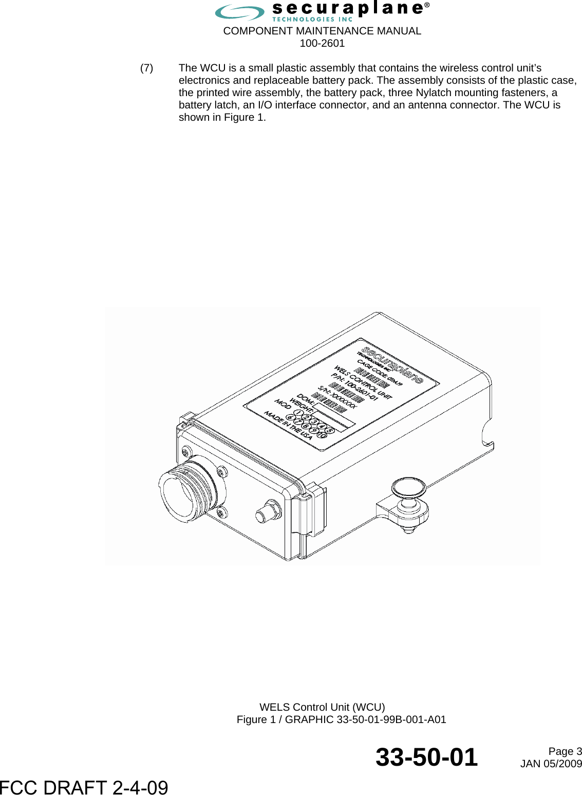  COMPONENT MAINTENANCE MANUAL  100-2601  33-50-01  Page 3JAN 05/2009 (7)  The WCU is a small plastic assembly that contains the wireless control unit’s electronics and replaceable battery pack. The assembly consists of the plastic case, the printed wire assembly, the battery pack, three Nylatch mounting fasteners, a battery latch, an I/O interface connector, and an antenna connector. The WCU is shown in Figure 1.                           WELS Control Unit (WCU) Figure 1 / GRAPHIC 33-50-01-99B-001-A01 FCC DRAFT 2-4-09