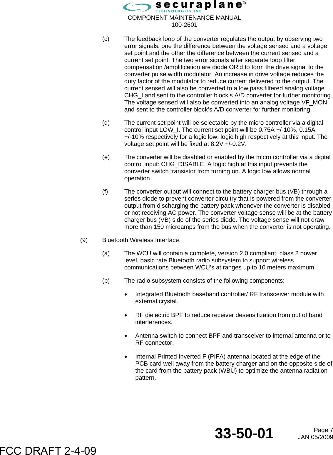  COMPONENT MAINTENANCE MANUAL  100-2601  33-50-01  Page 7JAN 05/2009 (c)  The feedback loop of the converter regulates the output by observing two error signals, one the difference between the voltage sensed and a voltage set point and the other the difference between the current sensed and a current set point. The two error signals after separate loop filter compensation /amplification are diode OR’d to form the drive signal to the converter pulse width modulator. An increase in drive voltage reduces the duty factor of the modulator to reduce current delivered to the output. The current sensed will also be converted to a low pass filtered analog voltage CHG_I and sent to the controller block’s A/D converter for further monitoring. The voltage sensed will also be converted into an analog voltage VF_MON and sent to the controller block’s A/D converter for further monitoring. (d)  The current set point will be selectable by the micro controller via a digital control input LOW_I. The current set point will be 0.75A +/-10%, 0.15A  +/-10% respectively for a logic low, logic high respectively at this input. The voltage set point will be fixed at 8.2V +/-0.2V. (e)  The converter will be disabled or enabled by the micro controller via a digital control input: CHG_DISABLE. A logic high at this input prevents the converter switch transistor from turning on. A logic low allows normal operation. (f)  The converter output will connect to the battery charger bus (VB) through a series diode to prevent converter circuitry that is powered from the converter output from discharging the battery pack whenever the converter is disabled or not receiving AC power. The converter voltage sense will be at the battery charger bus (VB) side of the series diode. The voltage sense will not draw more than 150 microamps from the bus when the converter is not operating. (9)  Bluetooth Wireless Interface. (a)  The WCU will contain a complete, version 2.0 compliant, class 2 power level, basic rate Bluetooth radio subsystem to support wireless communications between WCU’s at ranges up to 10 meters maximum. (b)  The radio subsystem consists of the following components: •  Integrated Bluetooth baseband controller/ RF transceiver module with external crystal. •  RF dielectric BPF to reduce receiver desensitization from out of band interferences. •  Antenna switch to connect BPF and transceiver to internal antenna or to RF connector. •  Internal Printed Inverted F (PIFA) antenna located at the edge of the PCB card well away from the battery charger and on the opposite side of the card from the battery pack (WBU) to optimize the antenna radiation pattern. FCC DRAFT 2-4-09