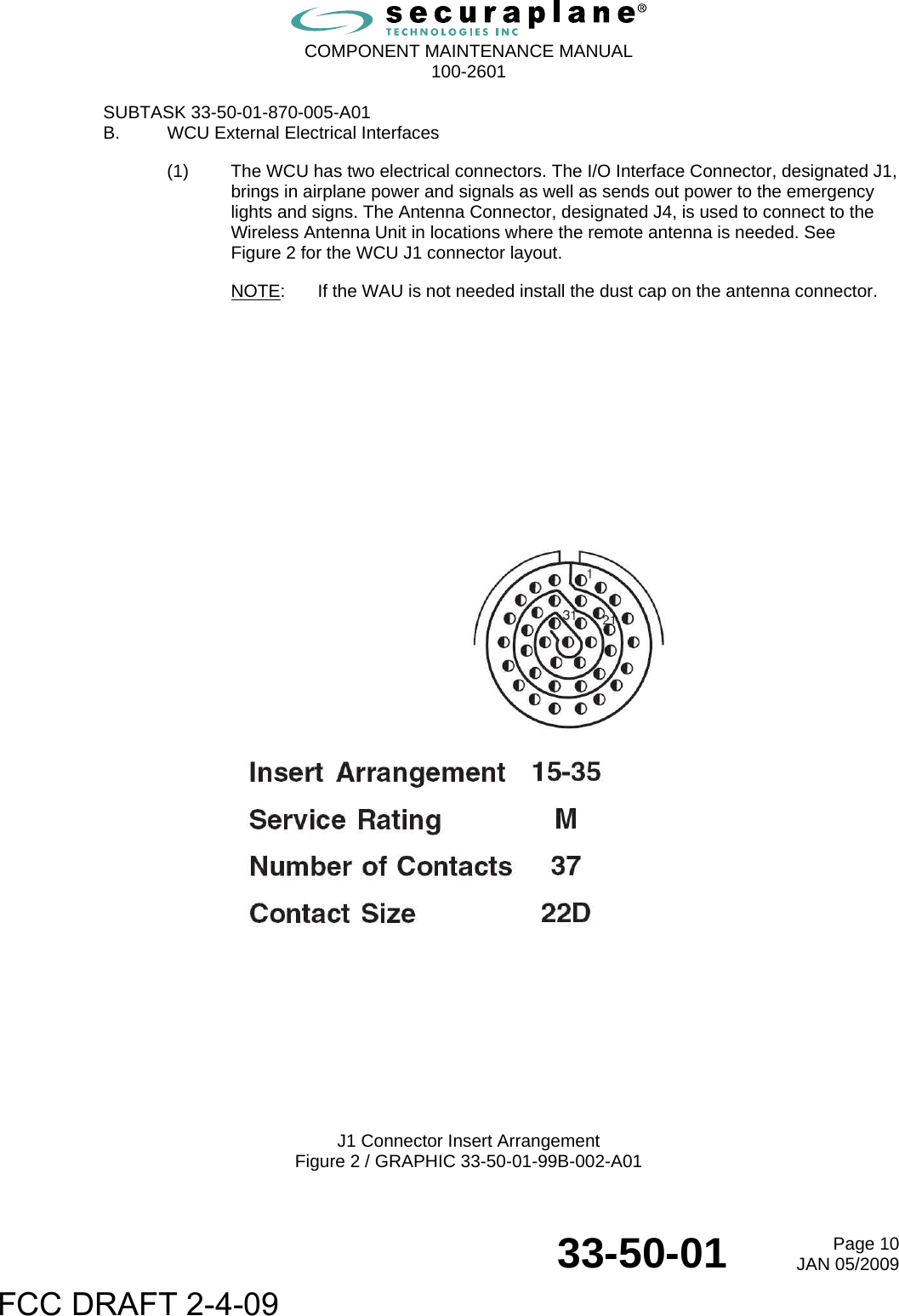  COMPONENT MAINTENANCE MANUAL  100-2601  33-50-01  Page 10JAN 05/2009 SUBTASK 33-50-01-870-005-A01 B.  WCU External Electrical Interfaces (1)  The WCU has two electrical connectors. The I/O Interface Connector, designated J1, brings in airplane power and signals as well as sends out power to the emergency lights and signs. The Antenna Connector, designated J4, is used to connect to the Wireless Antenna Unit in locations where the remote antenna is needed. See  Figure 2 for the WCU J1 connector layout. NOTE:  If the WAU is not needed install the dust cap on the antenna connector.                    J1 Connector Insert Arrangement Figure 2 / GRAPHIC 33-50-01-99B-002-A01 FCC DRAFT 2-4-09