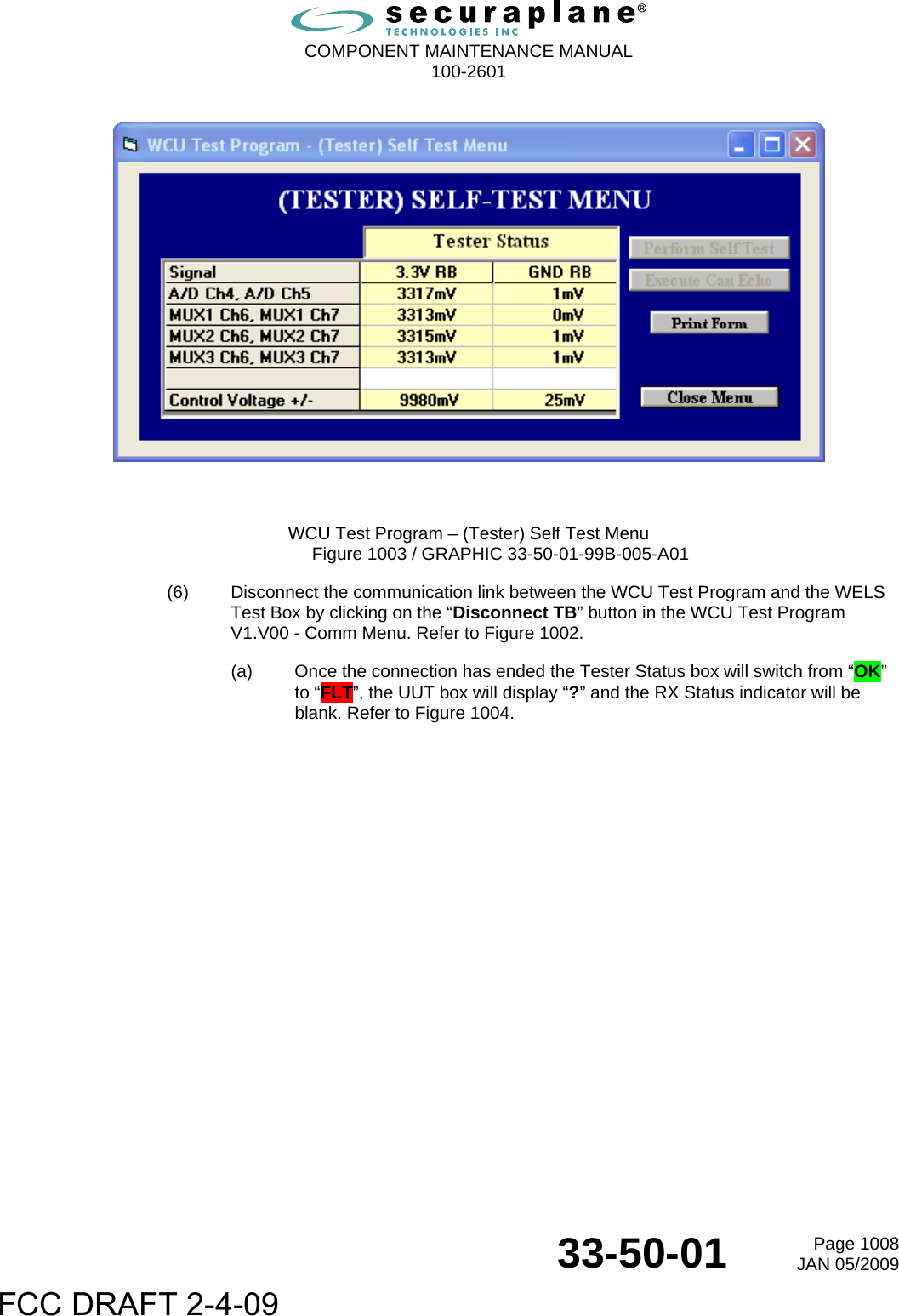  COMPONENT MAINTENANCE MANUAL  100-2601  33-50-01  Page 1008JAN 05/2009      WCU Test Program – (Tester) Self Test Menu Figure 1003 / GRAPHIC 33-50-01-99B-005-A01 (6)  Disconnect the communication link between the WCU Test Program and the WELS Test Box by clicking on the “Disconnect TB” button in the WCU Test Program V1.V00 - Comm Menu. Refer to Figure 1002. (a)  Once the connection has ended the Tester Status box will switch from “OK” to “FLT”, the UUT box will display “?” and the RX Status indicator will be blank. Refer to Figure 1004. FCC DRAFT 2-4-09
