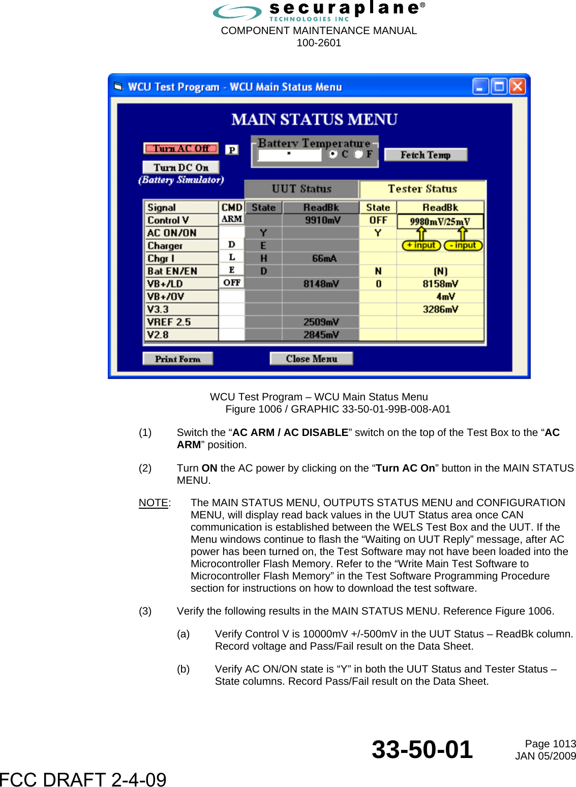  COMPONENT MAINTENANCE MANUAL  100-2601  33-50-01  Page 1013JAN 05/2009    WCU Test Program – WCU Main Status Menu Figure 1006 / GRAPHIC 33-50-01-99B-008-A01 (1)  Switch the “AC ARM / AC DISABLE” switch on the top of the Test Box to the “AC ARM” position. (2) Turn ON the AC power by clicking on the “Turn AC On” button in the MAIN STATUS MENU. NOTE:  The MAIN STATUS MENU, OUTPUTS STATUS MENU and CONFIGURATION MENU, will display read back values in the UUT Status area once CAN communication is established between the WELS Test Box and the UUT. If the Menu windows continue to flash the “Waiting on UUT Reply” message, after AC power has been turned on, the Test Software may not have been loaded into the Microcontroller Flash Memory. Refer to the “Write Main Test Software to Microcontroller Flash Memory” in the Test Software Programming Procedure section for instructions on how to download the test software. (3)  Verify the following results in the MAIN STATUS MENU. Reference Figure 1006. (a)  Verify Control V is 10000mV +/-500mV in the UUT Status – ReadBk column. Record voltage and Pass/Fail result on the Data Sheet. (b)  Verify AC ON/ON state is “Y” in both the UUT Status and Tester Status – State columns. Record Pass/Fail result on the Data Sheet. FCC DRAFT 2-4-09