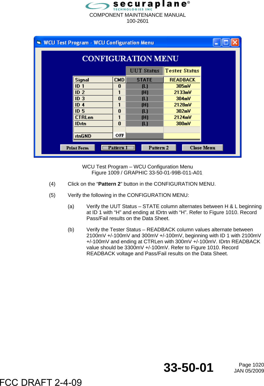  COMPONENT MAINTENANCE MANUAL  100-2601  33-50-01  Page 1020JAN 05/2009    WCU Test Program – WCU Configuration Menu Figure 1009 / GRAPHIC 33-50-01-99B-011-A01 (4)  Click on the “Pattern 2” button in the CONFIGURATION MENU. (5)  Verify the following in the CONFIGURATION MENU: (a)  Verify the UUT Status – STATE column alternates between H &amp; L beginning at ID 1 with “H” and ending at IDrtn with “H”. Refer to Figure 1010. Record Pass/Fail results on the Data Sheet. (b)  Verify the Tester Status – READBACK column values alternate between 2100mV +/-100mV and 300mV +/-100mV, beginning with ID 1 with 2100mV +/-100mV and ending at CTRLen with 300mV +/-100mV. IDrtn READBACK value should be 3300mV +/-100mV. Refer to Figure 1010. Record READBACK voltage and Pass/Fail results on the Data Sheet. FCC DRAFT 2-4-09