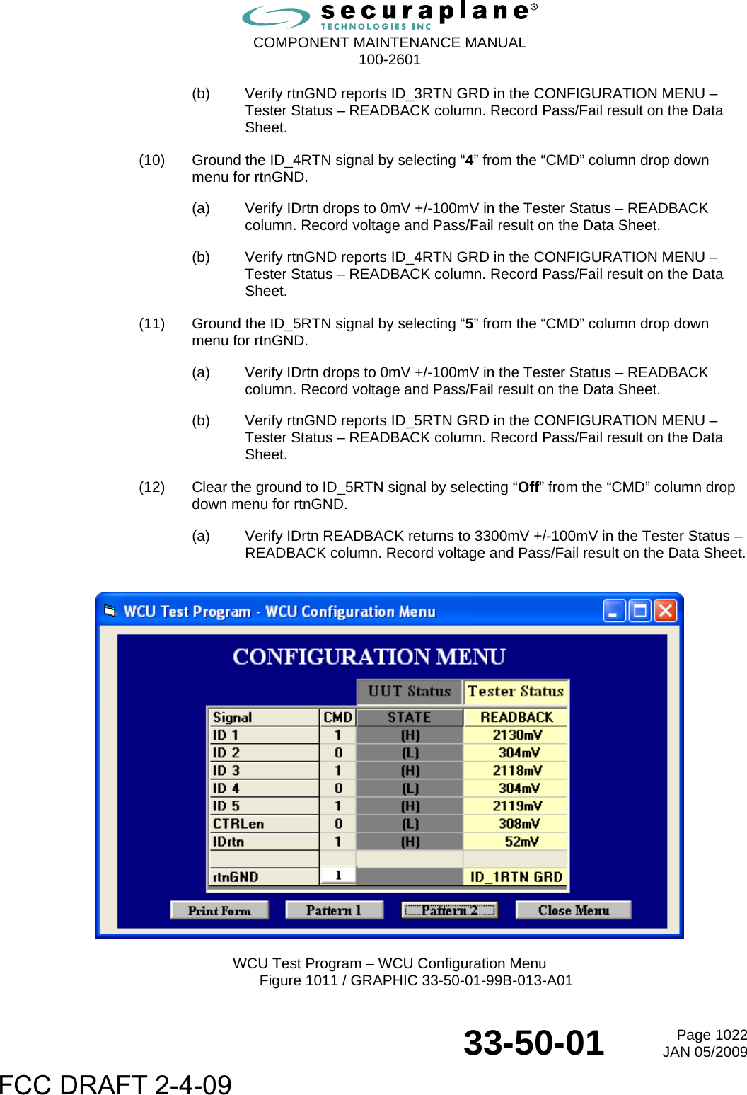  COMPONENT MAINTENANCE MANUAL  100-2601  33-50-01  Page 1022JAN 05/2009 (b)  Verify rtnGND reports ID_3RTN GRD in the CONFIGURATION MENU – Tester Status – READBACK column. Record Pass/Fail result on the Data Sheet. (10)  Ground the ID_4RTN signal by selecting “4” from the “CMD” column drop down menu for rtnGND. (a)  Verify IDrtn drops to 0mV +/-100mV in the Tester Status – READBACK column. Record voltage and Pass/Fail result on the Data Sheet. (b)  Verify rtnGND reports ID_4RTN GRD in the CONFIGURATION MENU – Tester Status – READBACK column. Record Pass/Fail result on the Data Sheet. (11)  Ground the ID_5RTN signal by selecting “5” from the “CMD” column drop down menu for rtnGND. (a)  Verify IDrtn drops to 0mV +/-100mV in the Tester Status – READBACK column. Record voltage and Pass/Fail result on the Data Sheet. (b)  Verify rtnGND reports ID_5RTN GRD in the CONFIGURATION MENU – Tester Status – READBACK column. Record Pass/Fail result on the Data Sheet. (12)  Clear the ground to ID_5RTN signal by selecting “Off” from the “CMD” column drop down menu for rtnGND. (a)  Verify IDrtn READBACK returns to 3300mV +/-100mV in the Tester Status – READBACK column. Record voltage and Pass/Fail result on the Data Sheet.    WCU Test Program – WCU Configuration Menu Figure 1011 / GRAPHIC 33-50-01-99B-013-A01 FCC DRAFT 2-4-09