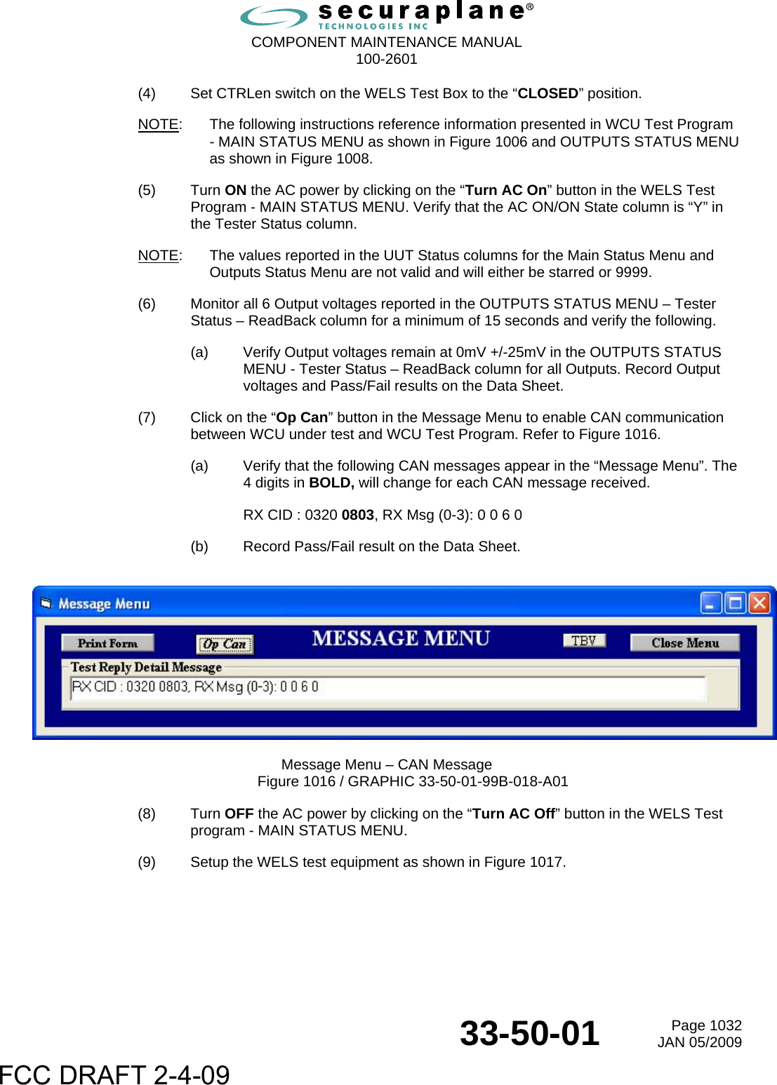  COMPONENT MAINTENANCE MANUAL  100-2601  33-50-01  Page 1032JAN 05/2009 (4)  Set CTRLen switch on the WELS Test Box to the “CLOSED” position. NOTE:  The following instructions reference information presented in WCU Test Program - MAIN STATUS MENU as shown in Figure 1006 and OUTPUTS STATUS MENU as shown in Figure 1008. (5) Turn ON the AC power by clicking on the “Turn AC On” button in the WELS Test Program - MAIN STATUS MENU. Verify that the AC ON/ON State column is “Y” in the Tester Status column. NOTE:  The values reported in the UUT Status columns for the Main Status Menu and Outputs Status Menu are not valid and will either be starred or 9999. (6)  Monitor all 6 Output voltages reported in the OUTPUTS STATUS MENU – Tester Status – ReadBack column for a minimum of 15 seconds and verify the following. (a)  Verify Output voltages remain at 0mV +/-25mV in the OUTPUTS STATUS MENU - Tester Status – ReadBack column for all Outputs. Record Output voltages and Pass/Fail results on the Data Sheet. (7)  Click on the “Op Can” button in the Message Menu to enable CAN communication between WCU under test and WCU Test Program. Refer to Figure 1016. (a)  Verify that the following CAN messages appear in the “Message Menu”. The 4 digits in BOLD, will change for each CAN message received. RX CID : 0320 0803, RX Msg (0-3): 0 0 6 0 (b)  Record Pass/Fail result on the Data Sheet.    Message Menu – CAN Message Figure 1016 / GRAPHIC 33-50-01-99B-018-A01 (8) Turn OFF the AC power by clicking on the “Turn AC Off” button in the WELS Test program - MAIN STATUS MENU. (9)  Setup the WELS test equipment as shown in Figure 1017. FCC DRAFT 2-4-09