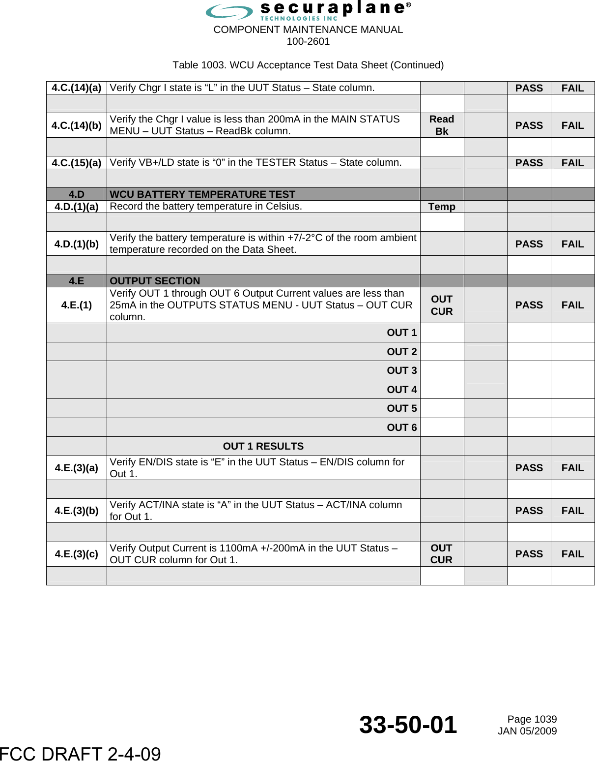  COMPONENT MAINTENANCE MANUAL  100-2601  33-50-01  Page 1039JAN 05/2009 Table 1003. WCU Acceptance Test Data Sheet (Continued) 4.C.(14)(a)  Verify Chgr I state is “L” in the UUT Status – State column.      PASS  FAIL       4.C.(14)(b)  Verify the Chgr I value is less than 200mA in the MAIN STATUS MENU – UUT Status – ReadBk column.  Read Bk   PASS  FAIL       4.C.(15)(a)  Verify VB+/LD state is “0” in the TESTER Status – State column.      PASS  FAIL         4.D  WCU BATTERY TEMPERATURE TEST        4.D.(1)(a)  Record the battery temperature in Celsius.  Temp               4.D.(1)(b)  Verify the battery temperature is within +7/-2°C of the room ambient temperature recorded on the Data Sheet.      PASS  FAIL         4.E  OUTPUT SECTION       4.E.(1)  Verify OUT 1 through OUT 6 Output Current values are less than 25mA in the OUTPUTS STATUS MENU - UUT Status – OUT CUR column. OUT CUR  PASS  FAIL  OUT 1       OUT 2       OUT 3       OUT 4       OUT 5       OUT 6        OUT 1 RESULTS         4.E.(3)(a)  Verify EN/DIS state is “E” in the UUT Status – EN/DIS column for Out 1.     PASS  FAIL           4.E.(3)(b)  Verify ACT/INA state is “A” in the UUT Status – ACT/INA column for Out 1.     PASS  FAIL           4.E.(3)(c)  Verify Output Current is 1100mA +/-200mA in the UUT Status – OUT CUR column for Out 1. OUT CUR   PASS  FAIL         FCC DRAFT 2-4-09