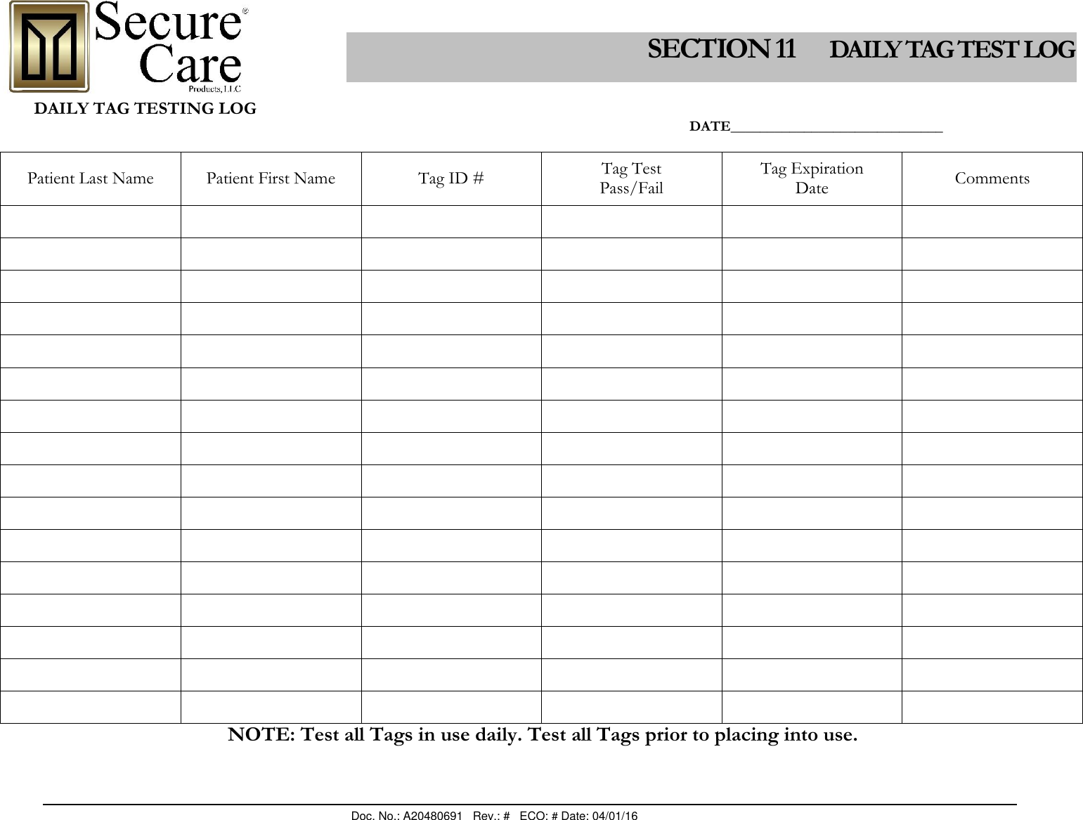                                                                                                Doc. No.: A20480691   Rev.: #   ECO: # Date: 04/01/16                 DAILY TAG TESTING LOG                                                                                                                                                                                 DATE_____________________________                                                                                                                              Patient Last Name  Patient First Name Tag ID # Tag Test Pass/Fail Tag Expiration Date Comments                                                                                                  NOTE: Test all Tags in use daily. Test all Tags prior to placing into use. SECTION 11      DAILY TAG TEST LOG 