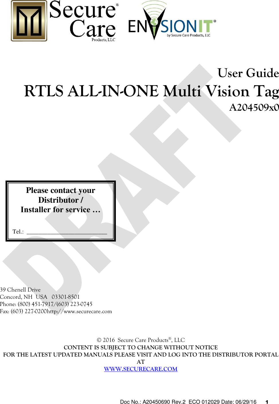  Doc No.: A20450690 Rev.2  ECO 012029 Date: 06/29/16      1           User Guide  RTLS ALL-IN-ONE Multi Vision Tag A204509x0                         39 Chenell Drive  Concord, NH  USA   03301-8501 Phone: (800) 451-7917/(603) 223-0745 Fax: (603) 227-0200http://www.securecare.com    © 2016  Secure Care Products®, LLC  CONTENT IS SUBJECT TO CHANGE WITHOUT NOTICE FOR THE LATEST UPDATED MANUALS PLEASE VISIT AND LOG INTO THE DISTRIBUTOR PORTAL AT WWW.SECURECARE.COM Please contact your Distributor / Installer for service …   Tel.:  ___________________________  