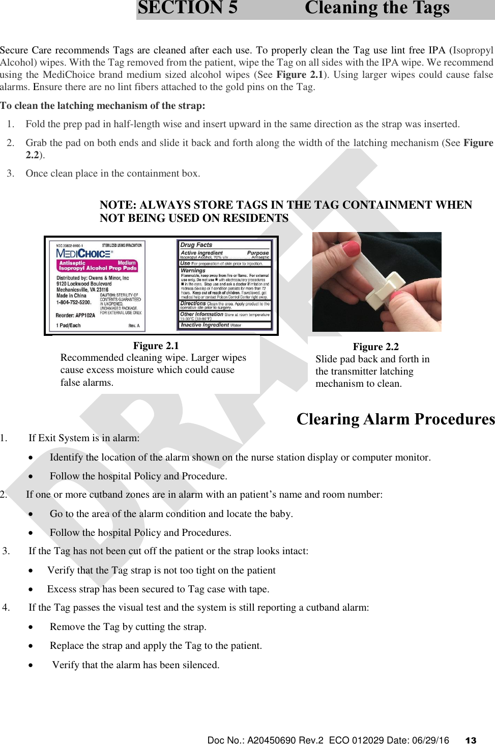  Doc No.: A20450690 Rev.2  ECO 012029 Date: 06/29/16      13    Secure Care recommends Tags are cleaned after each use. To properly clean the Tag use lint free IPA (Isopropyl Alcohol) wipes. With the Tag removed from the patient, wipe the Tag on all sides with the IPA wipe. We recommend using the MediChoice brand medium sized alcohol wipes (See Figure 2.1). Using larger wipes could cause false alarms. Ensure there are no lint fibers attached to the gold pins on the Tag.  To clean the latching mechanism of the strap: 1. Fold the prep pad in half-length wise and insert upward in the same direction as the strap was inserted. 2. Grab the pad on both ends and slide it back and forth along the width of the latching mechanism (See Figure 2.2). 3. Once clean place in the containment box.  NOTE: ALWAYS STORE TAGS IN THE TAG CONTAINMENT WHEN NOT BEING USED ON RESIDENTS             Clearing Alarm Procedures 1.        If Exit System is in alarm:   Identify the location of the alarm shown on the nurse station display or computer monitor.    Follow the hospital Policy and Procedure. 2.       If one or more cutband zones are in alarm with an patient’s name and room number:   Go to the area of the alarm condition and locate the baby.   Follow the hospital Policy and Procedures.  3.       If the Tag has not been cut off the patient or the strap looks intact:   Verify that the Tag strap is not too tight on the patient  Excess strap has been secured to Tag case with tape.  4.       If the Tag passes the visual test and the system is still reporting a cutband alarm:   Remove the Tag by cutting the strap.   Replace the strap and apply the Tag to the patient.  Verify that the alarm has been silenced.  SECTION 5 Cleaning the Tags Figure 2.1 Recommended cleaning wipe. Larger wipes cause excess moisture which could cause false alarms. Figure 2.2 Slide pad back and forth in the transmitter latching mechanism to clean.  