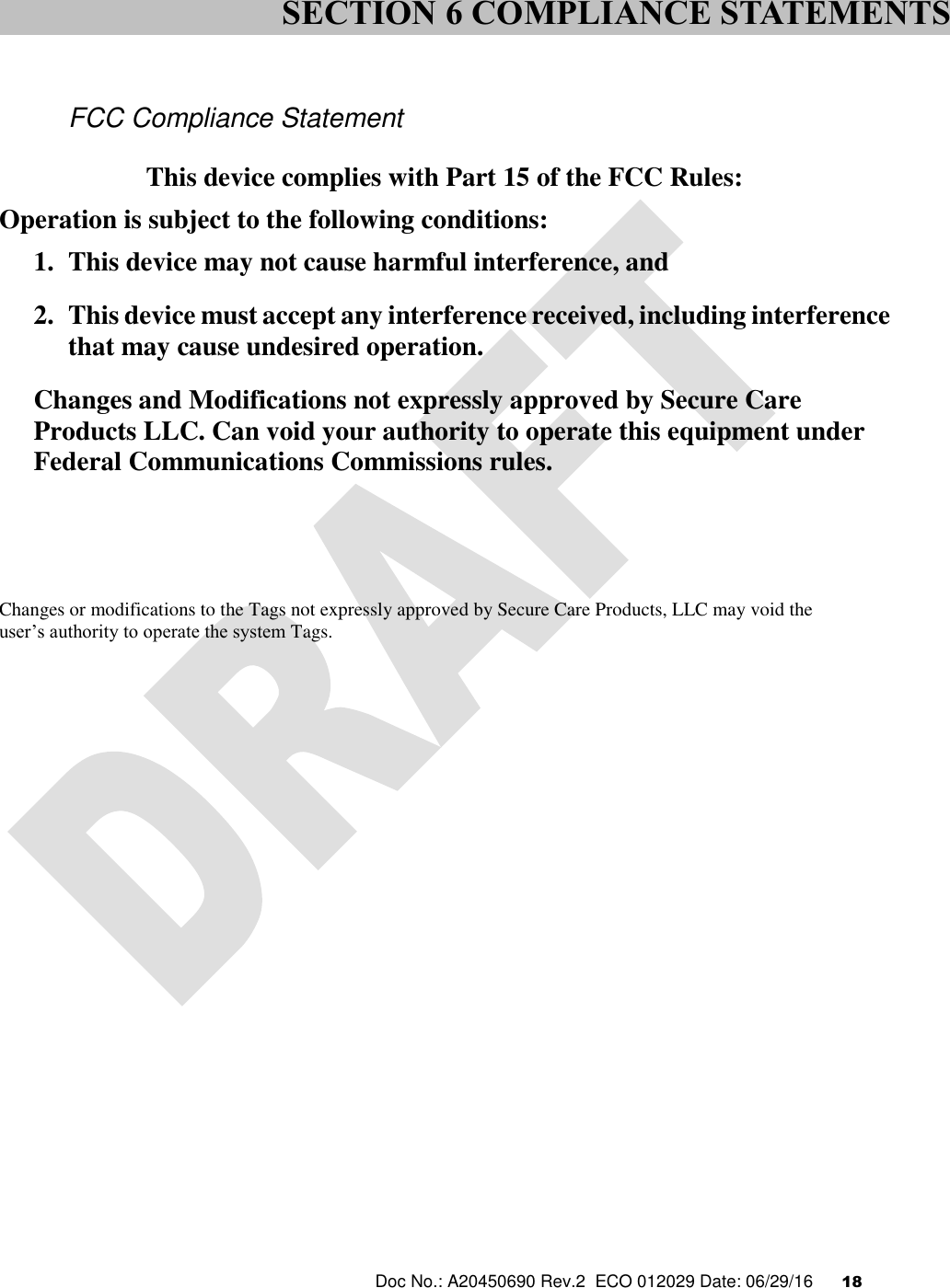  Doc No.: A20450690 Rev.2  ECO 012029 Date: 06/29/16      18     FCC Compliance Statement  This device complies with Part 15 of the FCC Rules: Operation is subject to the following conditions: 1. This device may not cause harmful interference, and 2. This device must accept any interference received, including interference that may cause undesired operation. Changes and Modifications not expressly approved by Secure Care Products LLC. Can void your authority to operate this equipment under Federal Communications Commissions rules.      Changes or modifications to the Tags not expressly approved by Secure Care Products, LLC may void the  user’s authority to operate the system Tags.     SECTION 6 COMPLIANCE STATEMENTS 