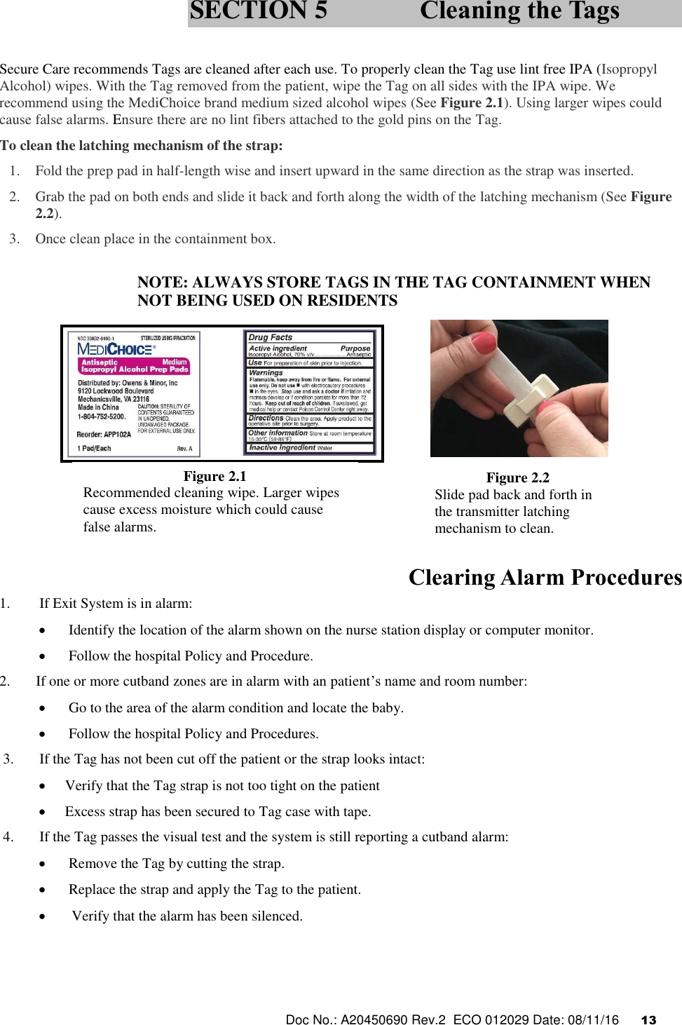  Doc No.: A20450690 Rev.2  ECO 012029 Date: 08/11/16      13    Secure Care recommends Tags are cleaned after each use. To properly clean the Tag use lint free IPA (Isopropyl Alcohol) wipes. With the Tag removed from the patient, wipe the Tag on all sides with the IPA wipe. We recommend using the MediChoice brand medium sized alcohol wipes (See Figure 2.1). Using larger wipes could cause false alarms. Ensure there are no lint fibers attached to the gold pins on the Tag.  To clean the latching mechanism of the strap: 1. Fold the prep pad in half-length wise and insert upward in the same direction as the strap was inserted. 2. Grab the pad on both ends and slide it back and forth along the width of the latching mechanism (See Figure 2.2). 3. Once clean place in the containment box.  NOTE: ALWAYS STORE TAGS IN THE TAG CONTAINMENT WHEN NOT BEING USED ON RESIDENTS             Clearing Alarm Procedures 1.        If Exit System is in alarm:   Identify the location of the alarm shown on the nurse station display or computer monitor.    Follow the hospital Policy and Procedure. 2.       If one or more cutband zones are in alarm with an patient’s name and room number:   Go to the area of the alarm condition and locate the baby.   Follow the hospital Policy and Procedures.  3.       If the Tag has not been cut off the patient or the strap looks intact:   Verify that the Tag strap is not too tight on the patient  Excess strap has been secured to Tag case with tape.  4.       If the Tag passes the visual test and the system is still reporting a cutband alarm:   Remove the Tag by cutting the strap.   Replace the strap and apply the Tag to the patient.  Verify that the alarm has been silenced.  SECTION 5 Cleaning the Tags Figure 2.1 Recommended cleaning wipe. Larger wipes cause excess moisture which could cause false alarms. Figure 2.2 Slide pad back and forth in the transmitter latching mechanism to clean.  