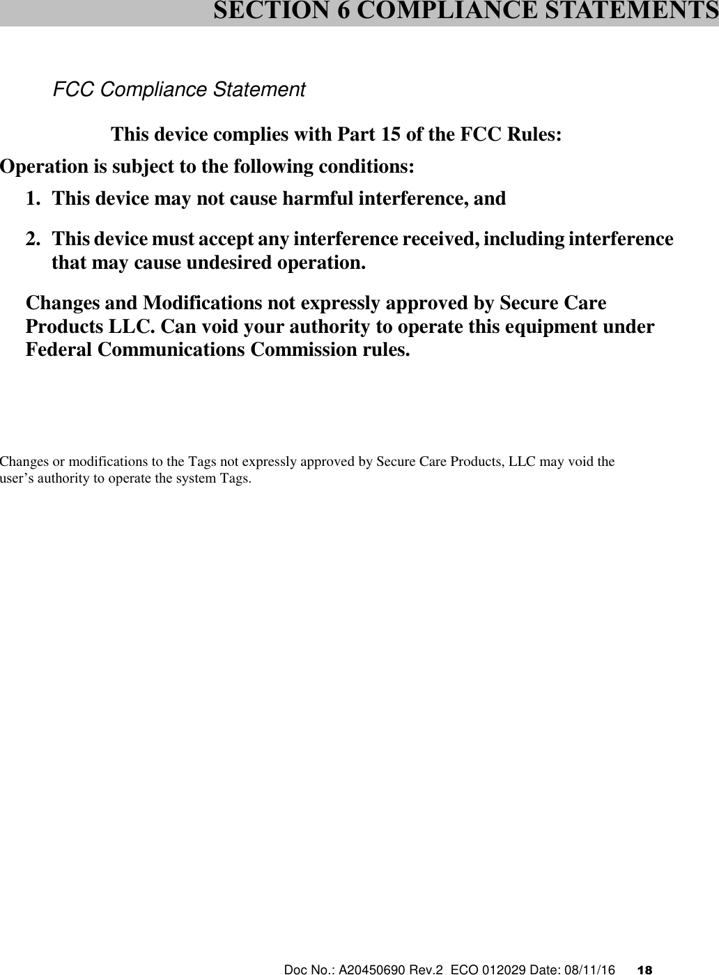  Doc No.: A20450690 Rev.2  ECO 012029 Date: 08/11/16      18     FCC Compliance Statement  This device complies with Part 15 of the FCC Rules: Operation is subject to the following conditions: 1. This device may not cause harmful interference, and 2. This device must accept any interference received, including interference that may cause undesired operation. Changes and Modifications not expressly approved by Secure Care Products LLC. Can void your authority to operate this equipment under Federal Communications Commission rules.      Changes or modifications to the Tags not expressly approved by Secure Care Products, LLC may void the  user’s authority to operate the system Tags.     SECTION 6 COMPLIANCE STATEMENTS 