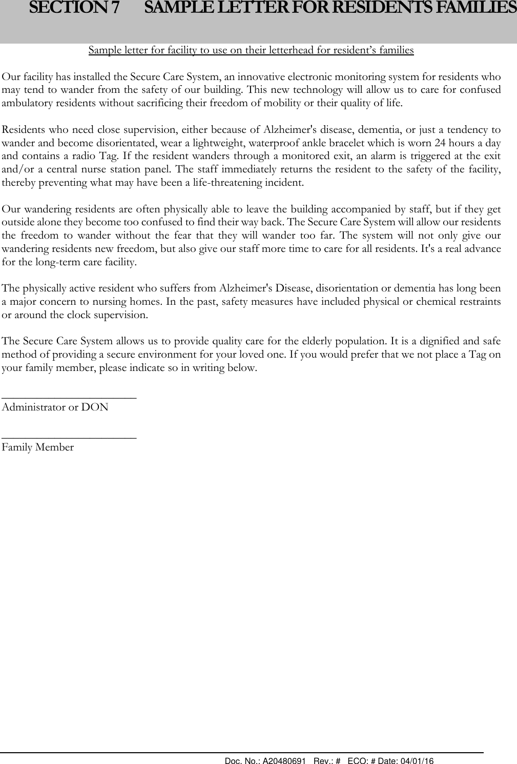                                                                                                Doc. No.: A20480691   Rev.: #   ECO: # Date: 04/01/16 Sample letter for facility to use on their letterhead for resident’s families  Our facility has installed the Secure Care System, an innovative electronic monitoring system for residents who may tend to wander from the safety of our building. This new technology will allow us to care for confused ambulatory residents without sacrificing their freedom of mobility or their quality of life.  Residents who need close supervision, either because of Alzheimer&apos;s disease, dementia, or just a tendency to wander and become disorientated, wear a lightweight, waterproof ankle bracelet which is worn 24 hours a day and contains a radio Tag. If the resident wanders through a monitored exit, an alarm is triggered at the exit and/or a central nurse station panel. The staff immediately returns the resident to the safety of the facility, thereby preventing what may have been a life-threatening incident.  Our wandering residents are often physically able to leave the building accompanied by staff, but if they get outside alone they become too confused to find their way back. The Secure Care System will allow our residents the  freedom  to  wander  without  the  fear  that  they  will  wander  too  far.  The  system  will  not  only  give  our wandering residents new freedom, but also give our staff more time to care for all residents. It&apos;s a real advance for the long-term care facility.  The physically active resident who suffers from Alzheimer&apos;s Disease, disorientation or dementia has long been a major concern to nursing homes. In the past, safety measures have included physical or chemical restraints or around the clock supervision.  The Secure Care System allows us to provide quality care for the elderly population. It is a dignified and safe method of providing a secure environment for your loved one. If you would prefer that we not place a Tag on your family member, please indicate so in writing below.  _______________________ Administrator or DON    _______________________ Family Member               SECTION 7 SAMPLE LETTER FOR RESIDENTS FAMILIES 