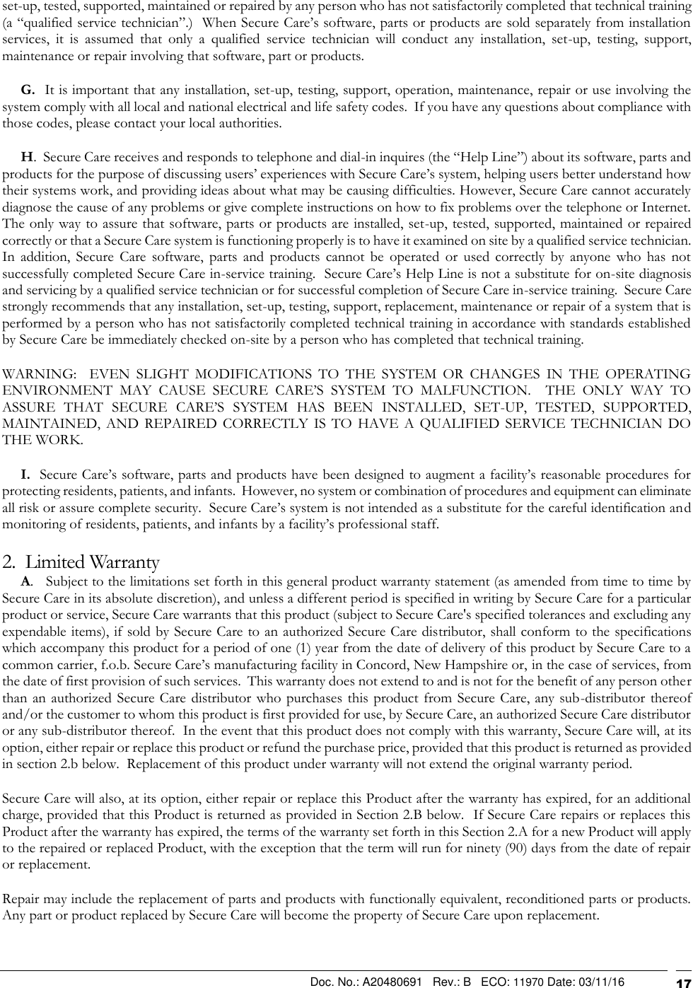                                                                                                Doc. No.: A20480691   Rev.: B   ECO: 11970 Date: 03/11/16                                                                          17 set-up, tested, supported, maintained or repaired by any person who has not satisfactorily completed that technical training (a “qualified service technician”.)  When Secure Care’s software, parts or products are sold separately from installation services,  it  is  assumed  that  only  a  qualified  service  technician  will  conduct  any  installation,  set-up,  testing,  support, maintenance or repair involving that software, part or products.       G.  It is important that any installation, set-up, testing, support, operation, maintenance, repair or use involving the system comply with all local and national electrical and life safety codes.  If you have any questions about compliance with those codes, please contact your local authorities.      H.  Secure Care receives and responds to telephone and dial-in inquires (the “Help Line”) about its software, parts and products for the purpose of discussing users’ experiences with Secure Care’s system, helping users better understand how their systems work, and providing ideas about what may be causing difficulties. However, Secure Care cannot accurately diagnose the cause of any problems or give complete instructions on how to fix problems over the telephone or Internet.  The only way to assure that software, parts or products are installed, set-up, tested, supported, maintained or repaired correctly or that a Secure Care system is functioning properly is to have it examined on site by a qualified service technician.  In  addition,  Secure  Care  software,  parts  and  products  cannot  be  operated  or  used  correctly  by  anyone  who  has  not successfully completed Secure Care in-service training.  Secure Care’s Help Line is not a substitute for on-site diagnosis and servicing by a qualified service technician or for successful completion of Secure Care in-service training.  Secure Care strongly recommends that any installation, set-up, testing, support, replacement, maintenance or repair of a system that is performed by a person who has not satisfactorily completed technical training in accordance with standards established by Secure Care be immediately checked on-site by a person who has completed that technical training.   WARNING:    EVEN  SLIGHT  MODIFICATIONS  TO  THE  SYSTEM  OR  CHANGES  IN  THE  OPERATING ENVIRONMENT  MAY  CAUSE  SECURE  CARE’S  SYSTEM  TO  MALFUNCTION.    THE  ONLY  WAY  TO ASSURE  THAT  SECURE  CARE’S  SYSTEM  HAS  BEEN  INSTALLED,  SET-UP,  TESTED,  SUPPORTED, MAINTAINED,  AND  REPAIRED  CORRECTLY  IS  TO  HAVE  A  QUALIFIED  SERVICE  TECHNICIAN  DO THE WORK.      I.  Secure Care’s software, parts and products have been designed to augment a facility’s reasonable procedures for protecting residents, patients, and infants.  However, no system or combination of procedures and equipment can eliminate all risk or assure complete security.  Secure Care’s system is not intended as a substitute for the careful identification and monitoring of residents, patients, and infants by a facility’s professional staff. 2.  Limited Warranty      A.   Subject to the limitations set forth in this general product warranty statement (as amended from time to time by Secure Care in its absolute discretion), and unless a different period is specified in writing by Secure Care for a particular product or service, Secure Care warrants that this product (subject to Secure Care&apos;s specified tolerances and excluding any expendable items), if sold by Secure Care to an authorized Secure Care distributor, shall conform to the specifications which accompany this product for a period of one (1) year from the date of delivery of this product by Secure Care to a common carrier, f.o.b. Secure Care’s manufacturing facility in Concord, New Hampshire or, in the case of services, from the date of first provision of such services.  This warranty does not extend to and is not for the benefit of any person other than an  authorized  Secure Care  distributor who purchases this product from Secure Care, any sub-distributor thereof and/or the customer to whom this product is first provided for use, by Secure Care, an authorized Secure Care distributor or any sub-distributor thereof.  In the event that this product does not comply with this warranty, Secure Care will, at its option, either repair or replace this product or refund the purchase price, provided that this product is returned as provided in section 2.b below.  Replacement of this product under warranty will not extend the original warranty period. Secure Care will also, at its option, either repair or replace this Product after the warranty has expired, for an additional charge, provided that this Product is returned as provided in Section 2.B below.  If Secure Care repairs or replaces this Product after the warranty has expired, the terms of the warranty set forth in this Section 2.A for a new Product will apply to the repaired or replaced Product, with the exception that the term will run for ninety (90) days from the date of repair or replacement. Repair may include the replacement of parts and products with functionally equivalent, reconditioned parts or products.  Any part or product replaced by Secure Care will become the property of Secure Care upon replacement. 