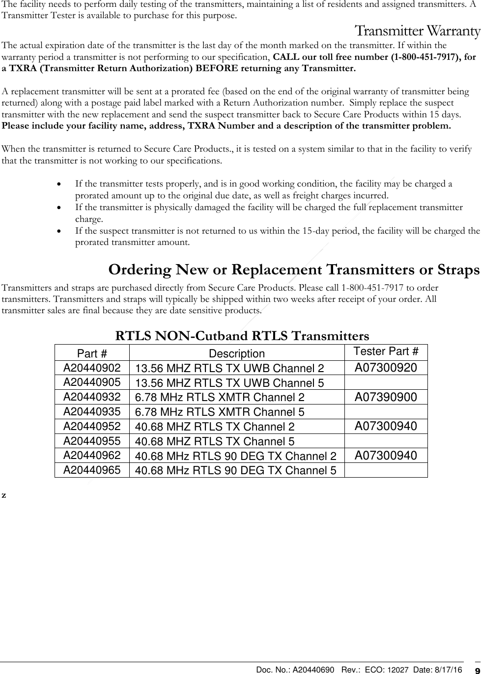  Doc. No.: A20440690   Rev.:  ECO: 12027  Date: 8/17/16              9  The facility needs to perform daily testing of the transmitters, maintaining a list of residents and assigned transmitters. A Transmitter Tester is available to purchase for this purpose. Transmitter Warranty The actual expiration date of the transmitter is the last day of the month marked on the transmitter. If within the warranty period a transmitter is not performing to our specification, CALL our toll free number (1-800-451-7917), for a TXRA (Transmitter Return Authorization) BEFORE returning any Transmitter.   A replacement transmitter will be sent at a prorated fee (based on the end of the original warranty of transmitter being returned) along with a postage paid label marked with a Return Authorization number.  Simply replace the suspect transmitter with the new replacement and send the suspect transmitter back to Secure Care Products within 15 days.  Please include your facility name, address, TXRA Number and a description of the transmitter problem.    When the transmitter is returned to Secure Care Products., it is tested on a system similar to that in the facility to verify that the transmitter is not working to our specifications.    If the transmitter tests properly, and is in good working condition, the facility may be charged a prorated amount up to the original due date, as well as freight charges incurred.   If the transmitter is physically damaged the facility will be charged the full replacement transmitter charge.    If the suspect transmitter is not returned to us within the 15-day period, the facility will be charged the prorated transmitter amount.  Ordering New or Replacement Transmitters or Straps Transmitters and straps are purchased directly from Secure Care Products. Please call 1-800-451-7917 to order transmitters. Transmitters and straps will typically be shipped within two weeks after receipt of your order. All transmitter sales are final because they are date sensitive products.    RTLS NON-Cutband RTLS Transmitters Part # Description Tester Part # A20440902 13.56 MHZ RTLS TX UWB Channel 2 A07300920 A20440905 13.56 MHZ RTLS TX UWB Channel 5  A20440932 6.78 MHz RTLS XMTR Channel 2 A07390900 A20440935 6.78 MHz RTLS XMTR Channel 5  A20440952 40.68 MHZ RTLS TX Channel 2 A07300940 A20440955 40.68 MHZ RTLS TX Channel 5  A20440962 40.68 MHz RTLS 90 DEG TX Channel 2 A07300940 A20440965 40.68 MHz RTLS 90 DEG TX Channel 5   z   