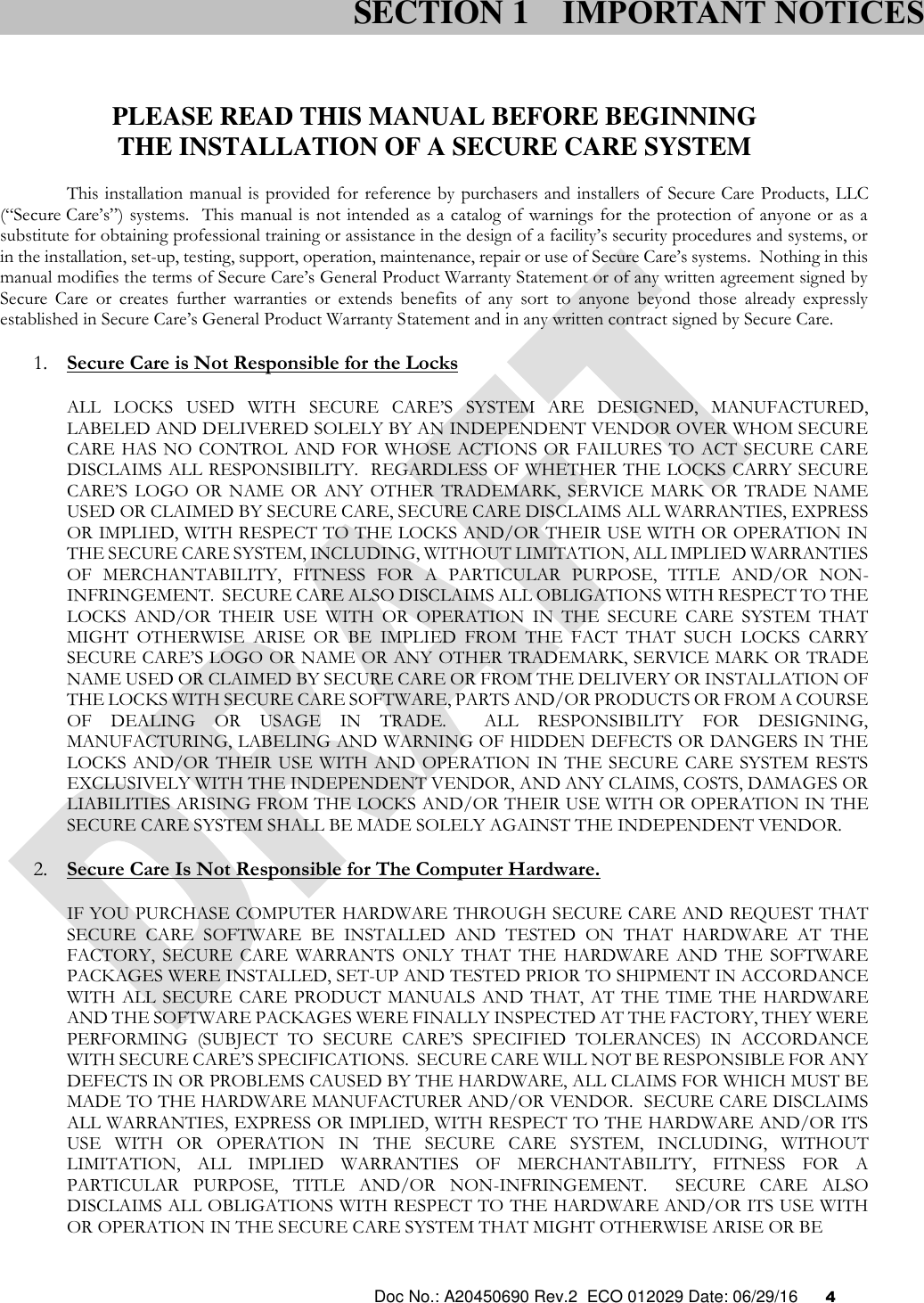  Doc No.: A20450690 Rev.2  ECO 012029 Date: 06/29/16      4    PLEASE READ THIS MANUAL BEFORE BEGINNING THE INSTALLATION OF A SECURE CARE SYSTEM This installation manual is provided  for reference by purchasers and installers of Secure Care Products, LLC (“Secure Care’s”) systems.  This manual is not intended  as a catalog of warnings for the protection of  anyone or as a substitute for obtaining professional training or assistance in the design of a facility’s security procedures and systems, or in the installation, set-up, testing, support, operation, maintenance, repair or use of Secure Care’s systems.  Nothing in this manual modifies the terms of Secure Care’s General Product Warranty Statement or of any written agreement signed by Secure  Care  or  creates  further  warranties  or  extends  benefits  of  any  sort  to  anyone  beyond  those  already  expressly established in Secure Care’s General Product Warranty Statement and in any written contract signed by Secure Care. 1. Secure Care is Not Responsible for the Locks ALL  LOCKS  USED  WITH  SECURE  CARE’S  SYSTEM  ARE  DESIGNED,  MANUFACTURED, LABELED AND DELIVERED SOLELY BY AN INDEPENDENT VENDOR OVER WHOM SECURE CARE HAS NO CONTROL AND FOR WHOSE ACTIONS OR FAILURES TO ACT SECURE CARE DISCLAIMS ALL RESPONSIBILITY.  REGARDLESS OF WHETHER THE LOCKS CARRY SECURE CARE’S  LOGO  OR  NAME  OR  ANY OTHER  TRADEMARK,  SERVICE  MARK  OR  TRADE  NAME USED OR CLAIMED BY SECURE CARE, SECURE CARE DISCLAIMS ALL WARRANTIES, EXPRESS OR IMPLIED, WITH RESPECT TO THE LOCKS AND/OR THEIR USE WITH OR OPERATION IN THE SECURE CARE SYSTEM, INCLUDING, WITHOUT LIMITATION, ALL IMPLIED WARRANTIES OF  MERCHANTABILITY,  FITNESS  FOR  A  PARTICULAR  PURPOSE,  TITLE  AND/OR  NON-INFRINGEMENT.  SECURE CARE ALSO DISCLAIMS ALL OBLIGATIONS WITH RESPECT TO THE LOCKS  AND/OR  THEIR  USE  WITH  OR  OPERATION  IN  THE  SECURE  CARE  SYSTEM  THAT MIGHT  OTHERWISE  ARISE  OR  BE  IMPLIED  FROM  THE  FACT  THAT  SUCH  LOCKS  CARRY SECURE CARE’S LOGO OR NAME OR ANY OTHER TRADEMARK, SERVICE MARK OR TRADE NAME USED OR CLAIMED BY SECURE CARE OR FROM THE DELIVERY OR INSTALLATION OF THE LOCKS WITH SECURE CARE SOFTWARE, PARTS AND/OR PRODUCTS OR FROM A COURSE OF  DEALING  OR  USAGE  IN  TRADE.    ALL  RESPONSIBILITY  FOR  DESIGNING, MANUFACTURING, LABELING AND WARNING OF HIDDEN DEFECTS OR DANGERS IN THE LOCKS AND/OR  THEIR USE WITH AND  OPERATION  IN  THE SECURE CARE  SYSTEM RESTS EXCLUSIVELY WITH THE INDEPENDENT VENDOR, AND ANY CLAIMS, COSTS, DAMAGES OR LIABILITIES ARISING FROM THE LOCKS AND/OR THEIR USE WITH OR OPERATION IN THE SECURE CARE SYSTEM SHALL BE MADE SOLELY AGAINST THE INDEPENDENT VENDOR. 2. Secure Care Is Not Responsible for The Computer Hardware. IF YOU PURCHASE COMPUTER HARDWARE THROUGH SECURE CARE AND REQUEST THAT SECURE  CARE  SOFTWARE  BE  INSTALLED  AND  TESTED  ON  THAT  HARDWARE  AT  THE FACTORY,  SECURE  CARE  WARRANTS  ONLY  THAT  THE  HARDWARE  AND  THE  SOFTWARE PACKAGES WERE INSTALLED, SET-UP AND TESTED PRIOR TO SHIPMENT IN ACCORDANCE WITH  ALL  SECURE CARE  PRODUCT  MANUALS AND  THAT, AT  THE TIME  THE  HARDWARE AND THE SOFTWARE PACKAGES WERE FINALLY INSPECTED AT THE FACTORY, THEY WERE PERFORMING  (SUBJECT  TO  SECURE  CARE’S  SPECIFIED  TOLERANCES)  IN  ACCORDANCE WITH SECURE CARE’S SPECIFICATIONS.  SECURE CARE WILL NOT BE RESPONSIBLE FOR ANY DEFECTS IN OR PROBLEMS CAUSED BY THE HARDWARE, ALL CLAIMS FOR WHICH MUST BE MADE TO THE HARDWARE MANUFACTURER AND/OR VENDOR.  SECURE CARE DISCLAIMS ALL WARRANTIES, EXPRESS OR IMPLIED, WITH RESPECT TO THE HARDWARE AND/OR ITS USE  WITH  OR  OPERATION  IN  THE  SECURE  CARE  SYSTEM,  INCLUDING,  WITHOUT LIMITATION,  ALL  IMPLIED  WARRANTIES  OF  MERCHANTABILITY,  FITNESS  FOR  A PARTICULAR  PURPOSE,  TITLE  AND/OR  NON-INFRINGEMENT.    SECURE  CARE  ALSO DISCLAIMS ALL OBLIGATIONS WITH RESPECT TO THE HARDWARE AND/OR ITS USE WITH OR OPERATION IN THE SECURE CARE SYSTEM THAT MIGHT OTHERWISE ARISE OR BE  SECTION 1 IMPORTANT NOTICES 