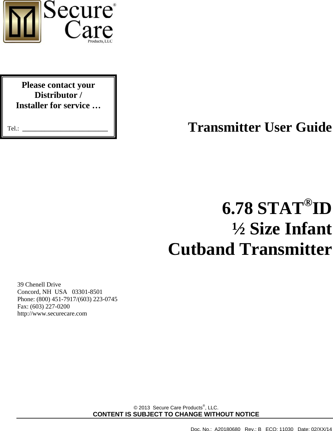                                                                                       Transmitter User Guide                 6.78 STAT®ID   ½ Size Infant Cutband Transmitter    39 Chenell Drive       Concord, NH  USA   03301-8501            Phone: (800) 451-7917/(603) 223-0745 Fax: (603) 227-0200 http://www.securecare.com             © 2013  Secure Care Products®, LLC.  CONTENT IS SUBJECT TO CHANGE WITHOUT NOTICE              Doc. No.:  A20180680   Rev.: B   ECO: 11030   Date: 02/XX/14 Please contact your Distributor / Installer for service …   Tel.:  ___________________________ 