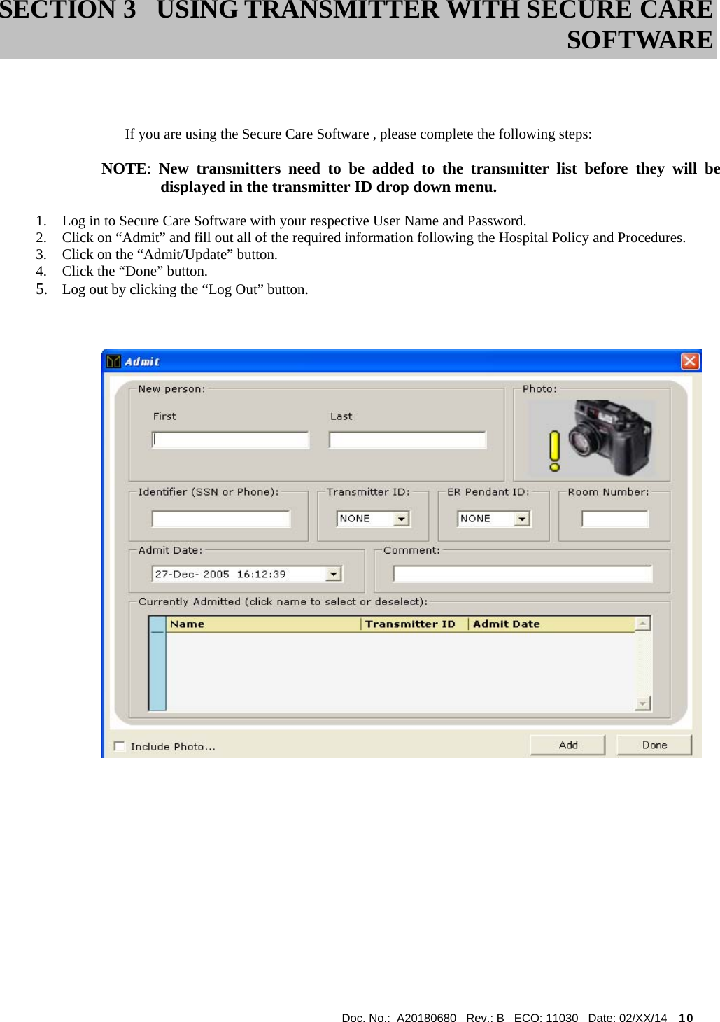  Doc. No.:  A20180680   Rev.: B   ECO: 11030   Date: 02/XX/14    10                                                                                  If you are using the Secure Care Software , please complete the following steps:  NOTE:  New transmitters need to be added to the transmitter list before they will be   displayed in the transmitter ID drop down menu.  1. Log in to Secure Care Software with your respective User Name and Password. 2. Click on “Admit” and fill out all of the required information following the Hospital Policy and Procedures. 3. Click on the “Admit/Update” button. 4. Click the “Done” button. 5. Log out by clicking the “Log Out” button.                   SECTION 3 USING TRANSMITTER WITH SECURE CARE SOFTWARE 