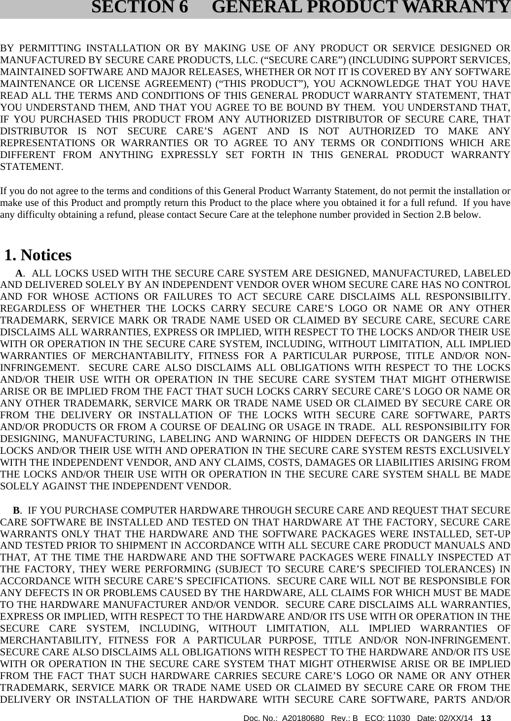  Doc. No.:  A20180680   Rev.: B   ECO: 11030   Date: 02/XX/14    13               BY PERMITTING INSTALLATION OR BY MAKING USE OF ANY PRODUCT OR SERVICE DESIGNED OR MANUFACTURED BY SECURE CARE PRODUCTS, LLC. (“SECURE CARE”) (INCLUDING SUPPORT SERVICES, MAINTAINED SOFTWARE AND MAJOR RELEASES, WHETHER OR NOT IT IS COVERED BY ANY SOFTWARE MAINTENANCE OR LICENSE AGREEMENT) (“THIS PRODUCT”), YOU ACKNOWLEDGE THAT YOU HAVE READ ALL THE TERMS AND CONDITIONS OF THIS GENERAL PRODUCT WARRANTY STATEMENT, THAT YOU UNDERSTAND THEM, AND THAT YOU AGREE TO BE BOUND BY THEM.  YOU UNDERSTAND THAT, IF YOU PURCHASED THIS PRODUCT FROM ANY AUTHORIZED DISTRIBUTOR OF SECURE CARE, THAT DISTRIBUTOR IS NOT SECURE CARE’S AGENT AND IS NOT AUTHORIZED TO MAKE ANY REPRESENTATIONS OR WARRANTIES OR TO AGREE TO ANY TERMS OR CONDITIONS WHICH ARE DIFFERENT FROM ANYTHING EXPRESSLY SET FORTH IN THIS GENERAL PRODUCT WARRANTY STATEMENT.  If you do not agree to the terms and conditions of this General Product Warranty Statement, do not permit the installation or make use of this Product and promptly return this Product to the place where you obtained it for a full refund.  If you have any difficulty obtaining a refund, please contact Secure Care at the telephone number provided in Section 2.B below.  1. Notices       A.  ALL LOCKS USED WITH THE SECURE CARE SYSTEM ARE DESIGNED, MANUFACTURED, LABELED AND DELIVERED SOLELY BY AN INDEPENDENT VENDOR OVER WHOM SECURE CARE HAS NO CONTROL AND FOR WHOSE ACTIONS OR FAILURES TO ACT SECURE CARE DISCLAIMS ALL RESPONSIBILITY.  REGARDLESS OF WHETHER THE LOCKS CARRY SECURE CARE’S LOGO OR NAME OR ANY OTHER TRADEMARK, SERVICE MARK OR TRADE NAME USED OR CLAIMED BY SECURE CARE, SECURE CARE DISCLAIMS ALL WARRANTIES, EXPRESS OR IMPLIED, WITH RESPECT TO THE LOCKS AND/OR THEIR USE WITH OR OPERATION IN THE SECURE CARE SYSTEM, INCLUDING, WITHOUT LIMITATION, ALL IMPLIED WARRANTIES OF MERCHANTABILITY, FITNESS FOR A PARTICULAR PURPOSE, TITLE AND/OR NON-INFRINGEMENT.  SECURE CARE ALSO DISCLAIMS ALL OBLIGATIONS WITH RESPECT TO THE LOCKS AND/OR THEIR USE WITH OR OPERATION IN THE SECURE CARE SYSTEM THAT MIGHT OTHERWISE ARISE OR BE IMPLIED FROM THE FACT THAT SUCH LOCKS CARRY SECURE CARE’S LOGO OR NAME OR ANY OTHER TRADEMARK, SERVICE MARK OR TRADE NAME USED OR CLAIMED BY SECURE CARE OR FROM THE DELIVERY OR INSTALLATION OF THE LOCKS WITH SECURE CARE SOFTWARE, PARTS AND/OR PRODUCTS OR FROM A COURSE OF DEALING OR USAGE IN TRADE.  ALL RESPONSIBILITY FOR DESIGNING, MANUFACTURING, LABELING AND WARNING OF HIDDEN DEFECTS OR DANGERS IN THE LOCKS AND/OR THEIR USE WITH AND OPERATION IN THE SECURE CARE SYSTEM RESTS EXCLUSIVELY WITH THE INDEPENDENT VENDOR, AND ANY CLAIMS, COSTS, DAMAGES OR LIABILITIES ARISING FROM THE LOCKS AND/OR THEIR USE WITH OR OPERATION IN THE SECURE CARE SYSTEM SHALL BE MADE SOLELY AGAINST THE INDEPENDENT VENDOR.      B.  IF YOU PURCHASE COMPUTER HARDWARE THROUGH SECURE CARE AND REQUEST THAT SECURE CARE SOFTWARE BE INSTALLED AND TESTED ON THAT HARDWARE AT THE FACTORY, SECURE CARE WARRANTS ONLY THAT THE HARDWARE AND THE SOFTWARE PACKAGES WERE INSTALLED, SET-UP AND TESTED PRIOR TO SHIPMENT IN ACCORDANCE WITH ALL SECURE CARE PRODUCT MANUALS AND THAT, AT THE TIME THE HARDWARE AND THE SOFTWARE PACKAGES WERE FINALLY INSPECTED AT THE FACTORY, THEY WERE PERFORMING (SUBJECT TO SECURE CARE’S SPECIFIED TOLERANCES) IN ACCORDANCE WITH SECURE CARE’S SPECIFICATIONS.  SECURE CARE WILL NOT BE RESPONSIBLE FOR ANY DEFECTS IN OR PROBLEMS CAUSED BY THE HARDWARE, ALL CLAIMS FOR WHICH MUST BE MADE TO THE HARDWARE MANUFACTURER AND/OR VENDOR.  SECURE CARE DISCLAIMS ALL WARRANTIES, EXPRESS OR IMPLIED, WITH RESPECT TO THE HARDWARE AND/OR ITS USE WITH OR OPERATION IN THE SECURE CARE SYSTEM, INCLUDING, WITHOUT LIMITATION, ALL IMPLIED WARRANTIES OF MERCHANTABILITY, FITNESS FOR A PARTICULAR PURPOSE, TITLE AND/OR NON-INFRINGEMENT.  SECURE CARE ALSO DISCLAIMS ALL OBLIGATIONS WITH RESPECT TO THE HARDWARE AND/OR ITS USE WITH OR OPERATION IN THE SECURE CARE SYSTEM THAT MIGHT OTHERWISE ARISE OR BE IMPLIED FROM THE FACT THAT SUCH HARDWARE CARRIES SECURE CARE’S LOGO OR NAME OR ANY OTHER TRADEMARK, SERVICE MARK OR TRADE NAME USED OR CLAIMED BY SECURE CARE OR FROM THE DELIVERY OR INSTALLATION OF THE HARDWARE WITH SECURE CARE SOFTWARE, PARTS AND/OR SECTION 6 GENERAL PRODUCT WARRANTY 