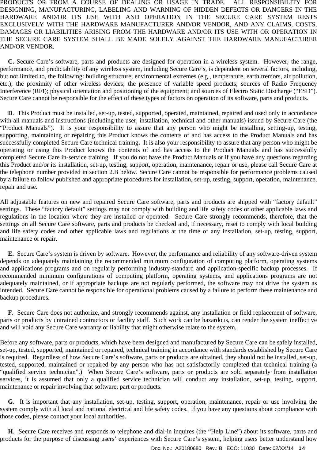  Doc. No.:  A20180680   Rev.: B   ECO: 11030   Date: 02/XX/14    14             PRODUCTS OR FROM A COURSE OF DEALING OR USAGE IN TRADE.  ALL RESPONSIBILITY FOR DESIGNING, MANUFACTURING, LABELING AND WARNING OF HIDDEN DEFECTS OR DANGERS IN THE HARDWARE AND/OR ITS USE WITH AND OPERATION IN THE SECURE CARE SYSTEM RESTS EXCLUSIVELY WITH THE HARDWARE MANUFACTURER AND/OR VENDOR, AND ANY CLAIMS, COSTS, DAMAGES OR LIABILITIES ARISING FROM THE HARDWARE AND/OR ITS USE WITH OR OPERATION IN THE SECURE CARE SYSTEM SHALL BE MADE SOLELY AGAINST THE HARDWARE MANUFACTURER AND/OR VENDOR.      C. Secure Care’s software, parts and products are designed for operation in a wireless system.  However, the range, performance, and predictability of any wireless system, including Secure Care’s, is dependent on several factors, including, but not limited to, the following: building structure; environmental extremes (e.g., temperature, earth tremors, air pollution, etc.); the proximity of other wireless devices; the presence of variable speed products; sources of Radio Frequency Interference (RFI); physical orientation and positioning of the equipment; and sources of Electro Static Discharge (“ESD”).  Secure Care cannot be responsible for the effect of these types of factors on operation of its software, parts and products.      D.  This Product must be installed, set-up, tested, supported, operated, maintained, repaired and used only in accordance with all manuals and instructions (including the user, installation, technical and other manuals) issued by Secure Care (the “Product Manuals”).  It is your responsibility to assure that any person who might be installing, setting-up, testing, supporting, maintaining or repairing this Product knows the contents of and has access to the Product Manuals and has successfully completed Secure Care technical training.  It is also your responsibility to assure that any person who might be operating or using this Product knows the contents of and has access to the Product Manuals and has successfully completed Secure Care in-service training.  If you do not have the Product Manuals or if you have any questions regarding this Product and/or its installation, set-up, testing, support, operation, maintenance, repair or use, please call Secure Care at the telephone number provided in section 2.B below. Secure Care cannot be responsible for performance problems caused by a failure to follow published and appropriate procedures for installation, set-up, testing, support, operation, maintenance, repair and use. All adjustable features on new and repaired Secure Care software, parts and products are shipped with “factory default” settings.  These “factory default” settings may not comply with building and life safety codes or other applicable laws and regulations in the location where they are installed or operated.  Secure Care strongly recommends, therefore, that the settings on all Secure Care software, parts and products be checked and, if necessary, reset to comply with local building and life safety codes and other applicable laws and regulations at the time of any installation, set-up, testing, support, maintenance or repair.      E.  Secure Care’s system is driven by software.  However, the performance and reliability of any software-driven system depends on adequately maintaining the recommended minimum configuration of computing platform, operating systems and applications programs and on regularly performing industry-standard and application-specific backup processes.  If recommended minimum configurations of computing platform, operating systems, and applications programs are not adequately maintained, or if appropriate backups are not regularly performed, the software may not drive the system as intended.  Secure Care cannot be responsible for operational problems caused by a failure to perform these maintenance and backup procedures.      F.  Secure Care does not authorize, and strongly recommends against, any installation or field replacement of software, parts or products by untrained contractors or facility staff.  Such work can be hazardous, can render the system ineffective and will void any Secure Care warranty or liability that might otherwise relate to the system.   Before any software, parts or products, which have been designed and manufactured by Secure Care can be safely installed, set-up, tested, supported, maintained or repaired, technical training in accordance with standards established by Secure Care is required.  Regardless of how Secure Care’s software, parts or products are obtained, they should not be installed, set-up, tested, supported, maintained or repaired by any person who has not satisfactorily completed that technical training (a “qualified service technician”.)  When Secure Care’s software, parts or products are sold separately from installation services, it is assumed that only a qualified service technician will conduct any installation, set-up, testing, support, maintenance or repair involving that software, part or products.       G.  It is important that any installation, set-up, testing, support, operation, maintenance, repair or use involving the system comply with all local and national electrical and life safety codes.  If you have any questions about compliance with those codes, please contact your local authorities.      H.  Secure Care receives and responds to telephone and dial-in inquires (the “Help Line”) about its software, parts and products for the purpose of discussing users’ experiences with Secure Care’s system, helping users better understand how 