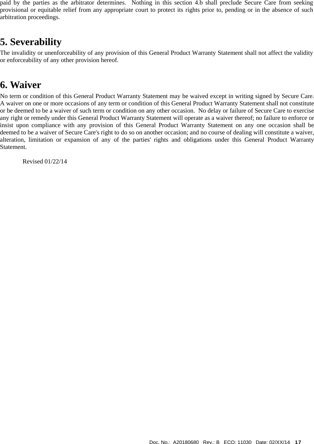  Doc. No.:  A20180680   Rev.: B   ECO: 11030   Date: 02/XX/14    17             paid by the parties as the arbitrator determines.  Nothing in this section 4.b shall preclude Secure Care from seeking provisional or equitable relief from any appropriate court to protect its rights prior to, pending or in the absence of such arbitration proceedings. 5. Severability The invalidity or unenforceability of any provision of this General Product Warranty Statement shall not affect the validity or enforceability of any other provision hereof. 6. Waiver     No term or condition of this General Product Warranty Statement may be waived except in writing signed by Secure Care.  A waiver on one or more occasions of any term or condition of this General Product Warranty Statement shall not constitute or be deemed to be a waiver of such term or condition on any other occasion.  No delay or failure of Secure Care to exercise any right or remedy under this General Product Warranty Statement will operate as a waiver thereof; no failure to enforce or insist upon compliance with any provision of this General Product Warranty Statement on any one occasion shall be deemed to be a waiver of Secure Care&apos;s right to do so on another occasion; and no course of dealing will constitute a waiver, alteration, limitation or expansion of any of the parties&apos; rights and obligations under this General Product Warranty Statement.  Revised 01/22/14          