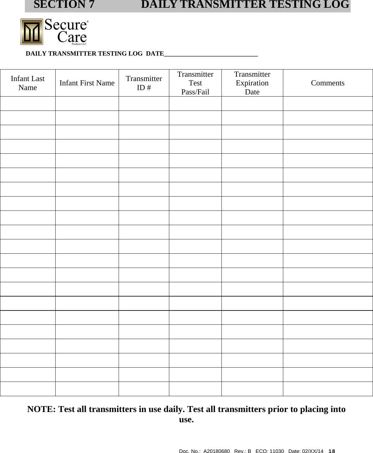  Doc. No.:  A20180680   Rev.: B   ECO: 11030   Date: 02/XX/14    18                                                                                                            DAILY TRANSMITTER TESTING LOG  DATE_____________________________                                                                                                                               NOTE: Test all transmitters in use daily. Test all transmitters prior to placing into use. SECTION 7 DAILY TRANSMITTER TESTING LOG Infant Last Name   Infant First Name  Transmitter ID # Transmitter Test Pass/Fail Transmitter Expiration Date  Comments                                                                                                                                                                         