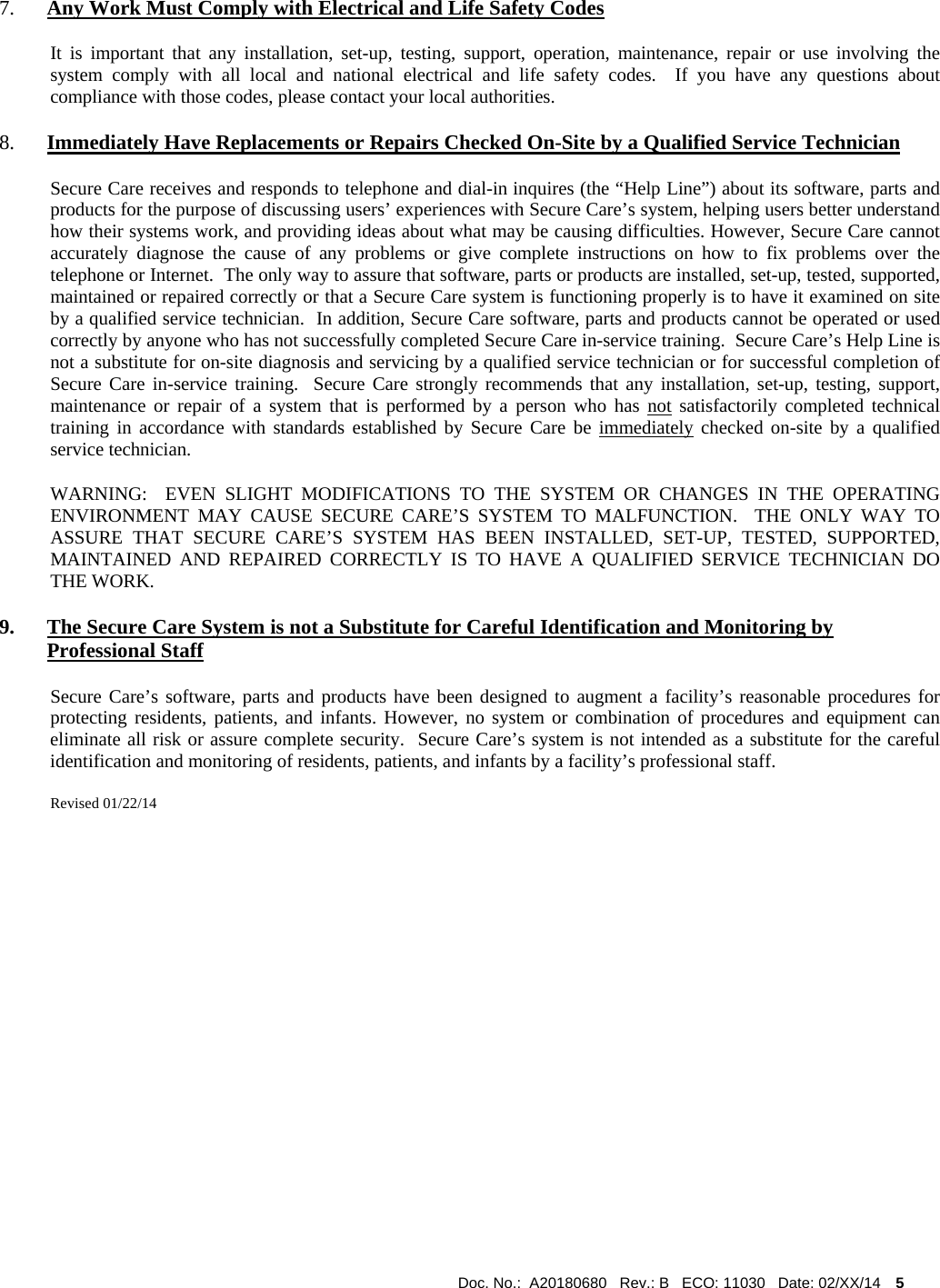 Doc. No.:  A20180680   Rev.: B   ECO: 11030   Date: 02/XX/14    5              7. Any Work Must Comply with Electrical and Life Safety Codes It is important that any installation, set-up, testing, support, operation, maintenance, repair or use involving the system comply with all local and national electrical and life safety codes.  If you have any questions about compliance with those codes, please contact your local authorities. 8. Immediately Have Replacements or Repairs Checked On-Site by a Qualified Service Technician Secure Care receives and responds to telephone and dial-in inquires (the “Help Line”) about its software, parts and products for the purpose of discussing users’ experiences with Secure Care’s system, helping users better understand how their systems work, and providing ideas about what may be causing difficulties. However, Secure Care cannot accurately diagnose the cause of any problems or give complete instructions on how to fix problems over the telephone or Internet.  The only way to assure that software, parts or products are installed, set-up, tested, supported, maintained or repaired correctly or that a Secure Care system is functioning properly is to have it examined on site by a qualified service technician.  In addition, Secure Care software, parts and products cannot be operated or used correctly by anyone who has not successfully completed Secure Care in-service training.  Secure Care’s Help Line is not a substitute for on-site diagnosis and servicing by a qualified service technician or for successful completion of Secure Care in-service training.  Secure Care strongly recommends that any installation, set-up, testing, support, maintenance or repair of a system that is performed by a person who has not satisfactorily completed technical training in accordance with standards established by Secure Care be immediately checked on-site by a qualified service technician.   WARNING:  EVEN SLIGHT MODIFICATIONS TO THE SYSTEM OR CHANGES IN THE OPERATING ENVIRONMENT MAY CAUSE SECURE CARE’S SYSTEM TO MALFUNCTION.  THE ONLY WAY TO ASSURE THAT SECURE CARE’S SYSTEM HAS BEEN INSTALLED, SET-UP, TESTED, SUPPORTED, MAINTAINED AND REPAIRED CORRECTLY IS TO HAVE A QUALIFIED SERVICE TECHNICIAN DO THE WORK. 9. The Secure Care System is not a Substitute for Careful Identification and Monitoring by Professional Staff Secure Care’s software, parts and products have been designed to augment a facility’s reasonable procedures for protecting residents, patients, and infants. However, no system or combination of procedures and equipment can eliminate all risk or assure complete security.  Secure Care’s system is not intended as a substitute for the careful identification and monitoring of residents, patients, and infants by a facility’s professional staff.   Revised 01/22/14                     
