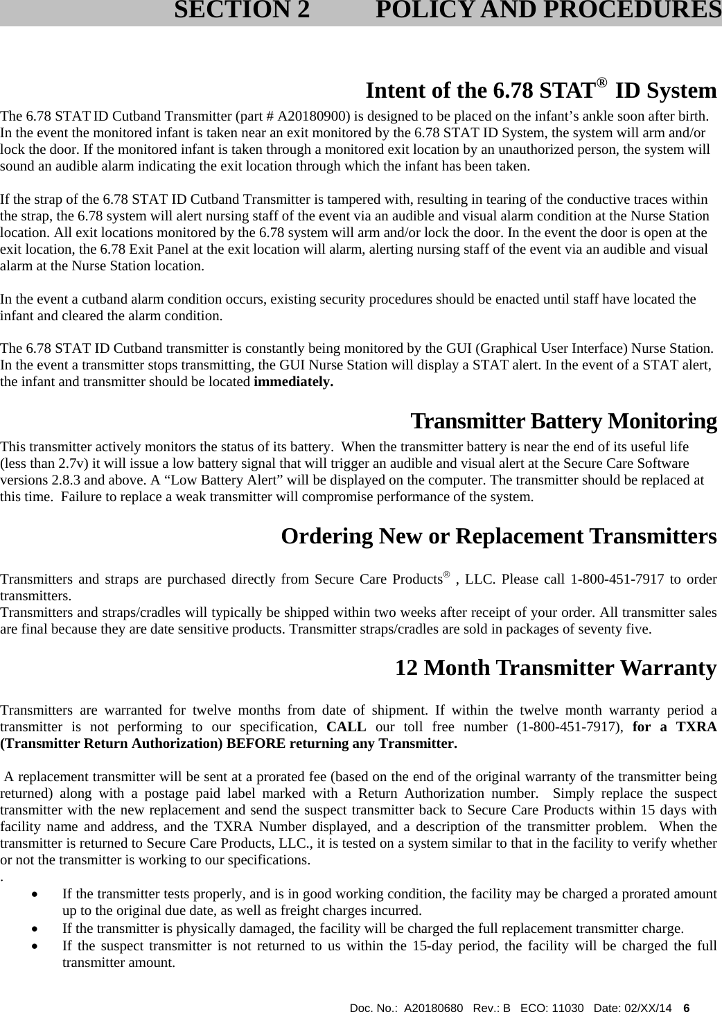  Doc. No.:  A20180680   Rev.: B   ECO: 11030   Date: 02/XX/14    6                Intent of the 6.78 STAT®  ID System The 6.78 STAT ID Cutband Transmitter (part # A20180900) is designed to be placed on the infant’s ankle soon after birth. In the event the monitored infant is taken near an exit monitored by the 6.78 STAT ID System, the system will arm and/or lock the door. If the monitored infant is taken through a monitored exit location by an unauthorized person, the system will sound an audible alarm indicating the exit location through which the infant has been taken.  If the strap of the 6.78 STAT ID Cutband Transmitter is tampered with, resulting in tearing of the conductive traces within the strap, the 6.78 system will alert nursing staff of the event via an audible and visual alarm condition at the Nurse Station location. All exit locations monitored by the 6.78 system will arm and/or lock the door. In the event the door is open at the exit location, the 6.78 Exit Panel at the exit location will alarm, alerting nursing staff of the event via an audible and visual alarm at the Nurse Station location.  In the event a cutband alarm condition occurs, existing security procedures should be enacted until staff have located the infant and cleared the alarm condition.  The 6.78 STAT ID Cutband transmitter is constantly being monitored by the GUI (Graphical User Interface) Nurse Station. In the event a transmitter stops transmitting, the GUI Nurse Station will display a STAT alert. In the event of a STAT alert, the infant and transmitter should be located immediately.  Transmitter Battery Monitoring This transmitter actively monitors the status of its battery.  When the transmitter battery is near the end of its useful life (less than 2.7v) it will issue a low battery signal that will trigger an audible and visual alert at the Secure Care Software versions 2.8.3 and above. A “Low Battery Alert” will be displayed on the computer. The transmitter should be replaced at this time.  Failure to replace a weak transmitter will compromise performance of the system.    Ordering New or Replacement Transmitters  Transmitters and straps are purchased directly from Secure Care Products , LLC. Please call 1-800-451-7917 to order transmitters. Transmitters and straps/cradles will typically be shipped within two weeks after receipt of your order. All transmitter sales are final because they are date sensitive products. Transmitter straps/cradles are sold in packages of seventy five.  12 Month Transmitter Warranty  Transmitters are warranted for twelve months from date of shipment. If within the twelve month warranty period a transmitter is not performing to our specification, CALL our toll free number (1-800-451-7917), for a TXRA (Transmitter Return Authorization) BEFORE returning any Transmitter.    A replacement transmitter will be sent at a prorated fee (based on the end of the original warranty of the transmitter being returned) along with a postage paid label marked with a Return Authorization number.  Simply replace the suspect transmitter with the new replacement and send the suspect transmitter back to Secure Care Products within 15 days with facility name and address, and the TXRA Number displayed, and a description of the transmitter problem.  When the transmitter is returned to Secure Care Products, LLC., it is tested on a system similar to that in the facility to verify whether or not the transmitter is working to our specifications. .    If the transmitter tests properly, and is in good working condition, the facility may be charged a prorated amount up to the original due date, as well as freight charges incurred.    If the transmitter is physically damaged, the facility will be charged the full replacement transmitter charge.    If the suspect transmitter is not returned to us within the 15-day period, the facility will be charged the full transmitter amount.   SECTION 2 POLICY AND PROCEDURES