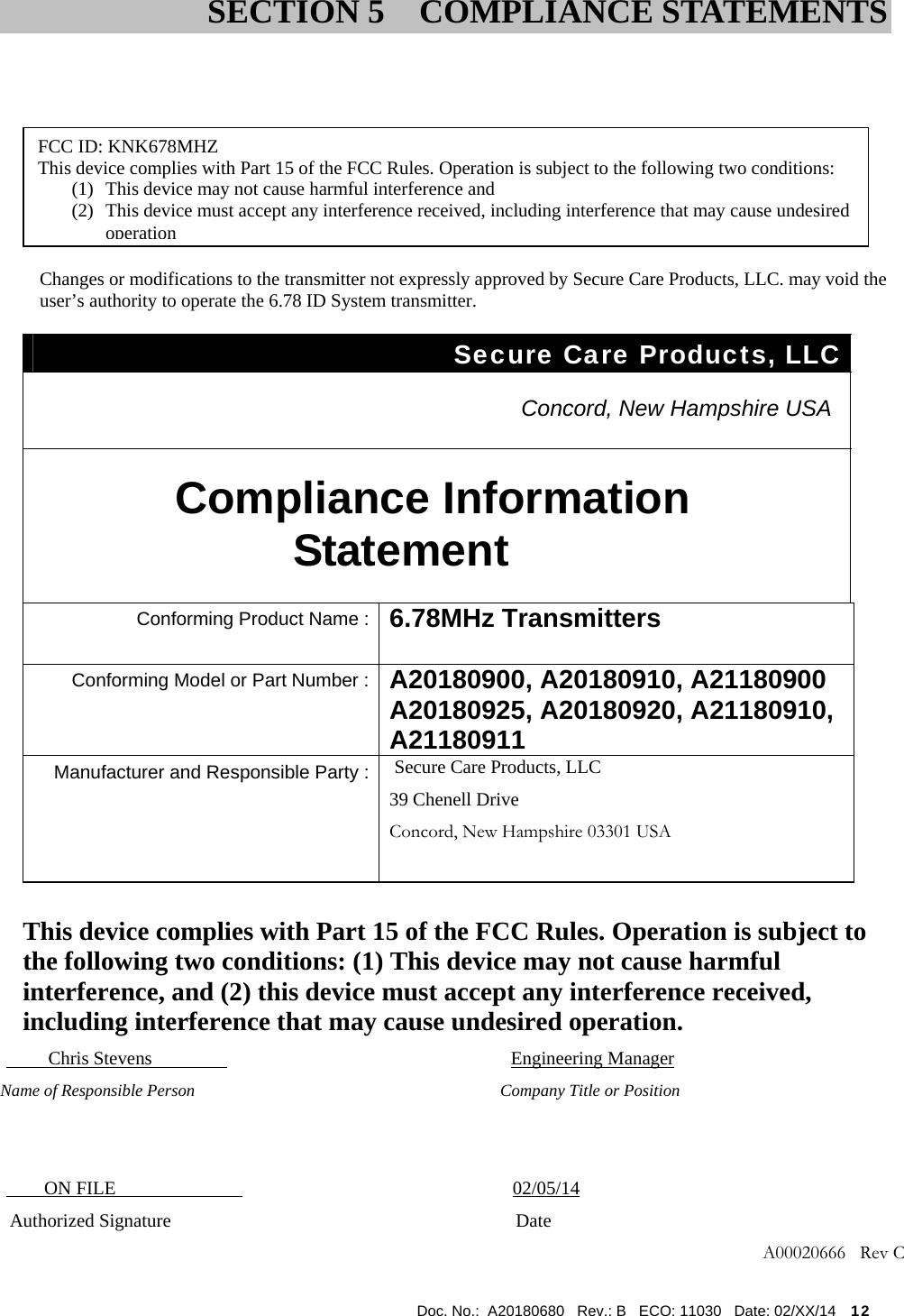  Doc. No.:  A20180680   Rev.: B   ECO: 11030   Date: 02/XX/14    12                     Information to User Changes or modifications to the transmitter not expressly approved by Secure Care Products, LLC. may void the user’s authority to operate the 6.78 ID System transmitter. Secure Care Products, LLC   Concord, New Hampshire USA  Compliance Information Statement  Conforming Product Name : 6.78MHz Transmitters  Conforming Model or Part Number : A20180900, A20180910, A21180900 A20180925, A20180920, A21180910, A21180911  Manufacturer and Responsible Party : Secure Care Products, LLC 39 Chenell Drive Concord, New Hampshire 03301 USA       This device complies with Part 15 of the FCC Rules. Operation is subject to the following two conditions: (1) This device may not cause harmful interference, and (2) this device must accept any interference received, including interference that may cause undesired operation.          Chris Stevens                                      Engineering Manager       Name of Responsible Person                      Company Title or Position                  ON FILE           02/05/14         Authorized Signature                          Date    A00020666   Rev C                        SECTION 5  COMPLIANCE STATEMENTSFCC ID: KNK678MHZ This device complies with Part 15 of the FCC Rules. Operation is subject to the following two conditions: (1) This device may not cause harmful interference and (2) This device must accept any interference received, including interference that may cause undesired operation