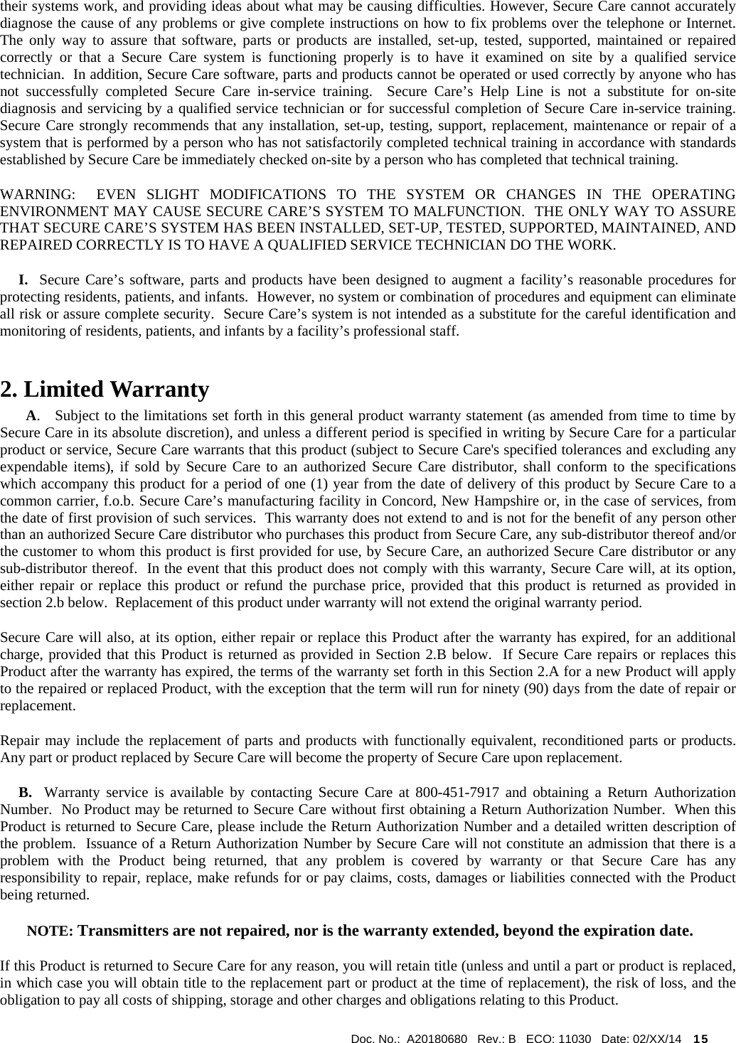  Doc. No.:  A20180680   Rev.: B   ECO: 11030   Date: 02/XX/14    15             their systems work, and providing ideas about what may be causing difficulties. However, Secure Care cannot accurately diagnose the cause of any problems or give complete instructions on how to fix problems over the telephone or Internet.  The only way to assure that software, parts or products are installed, set-up, tested, supported, maintained or repaired correctly or that a Secure Care system is functioning properly is to have it examined on site by a qualified service technician.  In addition, Secure Care software, parts and products cannot be operated or used correctly by anyone who has not successfully completed Secure Care in-service training.  Secure Care’s Help Line is not a substitute for on-site diagnosis and servicing by a qualified service technician or for successful completion of Secure Care in-service training.  Secure Care strongly recommends that any installation, set-up, testing, support, replacement, maintenance or repair of a system that is performed by a person who has not satisfactorily completed technical training in accordance with standards established by Secure Care be immediately checked on-site by a person who has completed that technical training.   WARNING:  EVEN SLIGHT MODIFICATIONS TO THE SYSTEM OR CHANGES IN THE OPERATING ENVIRONMENT MAY CAUSE SECURE CARE’S SYSTEM TO MALFUNCTION.  THE ONLY WAY TO ASSURE THAT SECURE CARE’S SYSTEM HAS BEEN INSTALLED, SET-UP, TESTED, SUPPORTED, MAINTAINED, AND REPAIRED CORRECTLY IS TO HAVE A QUALIFIED SERVICE TECHNICIAN DO THE WORK.      I.  Secure Care’s software, parts and products have been designed to augment a facility’s reasonable procedures for protecting residents, patients, and infants.  However, no system or combination of procedures and equipment can eliminate all risk or assure complete security.  Secure Care’s system is not intended as a substitute for the careful identification and monitoring of residents, patients, and infants by a facility’s professional staff. 2. Limited Warranty        A.   Subject to the limitations set forth in this general product warranty statement (as amended from time to time by Secure Care in its absolute discretion), and unless a different period is specified in writing by Secure Care for a particular product or service, Secure Care warrants that this product (subject to Secure Care&apos;s specified tolerances and excluding any expendable items), if sold by Secure Care to an authorized Secure Care distributor, shall conform to the specifications which accompany this product for a period of one (1) year from the date of delivery of this product by Secure Care to a common carrier, f.o.b. Secure Care’s manufacturing facility in Concord, New Hampshire or, in the case of services, from the date of first provision of such services.  This warranty does not extend to and is not for the benefit of any person other than an authorized Secure Care distributor who purchases this product from Secure Care, any sub-distributor thereof and/or the customer to whom this product is first provided for use, by Secure Care, an authorized Secure Care distributor or any sub-distributor thereof.  In the event that this product does not comply with this warranty, Secure Care will, at its option, either repair or replace this product or refund the purchase price, provided that this product is returned as provided in section 2.b below.  Replacement of this product under warranty will not extend the original warranty period. Secure Care will also, at its option, either repair or replace this Product after the warranty has expired, for an additional charge, provided that this Product is returned as provided in Section 2.B below.  If Secure Care repairs or replaces this Product after the warranty has expired, the terms of the warranty set forth in this Section 2.A for a new Product will apply to the repaired or replaced Product, with the exception that the term will run for ninety (90) days from the date of repair or replacement. Repair may include the replacement of parts and products with functionally equivalent, reconditioned parts or products.  Any part or product replaced by Secure Care will become the property of Secure Care upon replacement.      B.  Warranty service is available by contacting Secure Care at 800-451-7917 and obtaining a Return Authorization Number.  No Product may be returned to Secure Care without first obtaining a Return Authorization Number.  When this Product is returned to Secure Care, please include the Return Authorization Number and a detailed written description of the problem.  Issuance of a Return Authorization Number by Secure Care will not constitute an admission that there is a problem with the Product being returned, that any problem is covered by warranty or that Secure Care has any responsibility to repair, replace, make refunds for or pay claims, costs, damages or liabilities connected with the Product being returned. NOTE: Transmitters are not repaired, nor is the warranty extended, beyond the expiration date. If this Product is returned to Secure Care for any reason, you will retain title (unless and until a part or product is replaced, in which case you will obtain title to the replacement part or product at the time of replacement), the risk of loss, and the obligation to pay all costs of shipping, storage and other charges and obligations relating to this Product. 