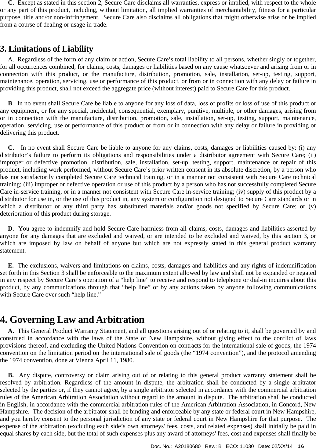  Doc. No.:  A20180680   Rev.: B   ECO: 11030   Date: 02/XX/14    16                  C.  Except as stated in this section 2, Secure Care disclaims all warranties, express or implied, with respect to the whole or any part of this product, including, without limitation, all implied warranties of merchantability, fitness for a particular purpose, title and/or non-infringement.  Secure Care also disclaims all obligations that might otherwise arise or be implied from a course of dealing or usage in trade.   3. Limitations of Liability       A.  Regardless of the form of any claim or action, Secure Care’s total liability to all persons, whether singly or together, for all occurrences combined, for claims, costs, damages or liabilities based on any cause whatsoever and arising from or in connection with this product, or the manufacture, distribution, promotion, sale, installation, set-up, testing, support, maintenance, operation, servicing, use or performance of this product, or from or in connection with any delay or failure in providing this product, shall not exceed the aggregate price (without interest) paid to Secure Care for this product.      B.  In no event shall Secure Care be liable to anyone for any loss of data, loss of profits or loss of use of this product or any equipment, or for any special, incidental, consequential, exemplary, punitive, multiple, or other damages, arising from or in connection with the manufacture, distribution, promotion, sale, installation, set-up, testing, support, maintenance, operation, servicing, use or performance of this product or from or in connection with any delay or failure in providing or delivering this product.        C.   In no event shall Secure Care be liable to anyone for any claims, costs, damages or liabilities caused by: (i) any distributor’s failure to perform its obligations and responsibilities under a distributor agreement with Secure Care; (ii) improper or defective promotion, distribution, sale, installation, set-up, testing, support, maintenance or repair of this product, including work performed, without Secure Care’s prior written consent in its absolute discretion, by a person who has not satisfactorily completed Secure Care technical training, or in a manner not consistent with Secure Care technical training; (iii) improper or defective operation or use of this product by a person who has not successfully completed Secure Care in-service training, or in a manner not consistent with Secure Care in-service training; (iv) supply of this product by a distributor for use in, or the use of this product in, any system or configuration not designed to Secure Care standards or in which a distributor or any third party has substituted materials and/or goods not specified by Secure Care; or (v) deterioration of this product during storage.      D.  You agree to indemnify and hold Secure Care harmless from all claims, costs, damages and liabilities asserted by anyone for any damages that are excluded and waived, or are intended to be excluded and waived, by this section 3, or which are imposed by law on behalf of anyone but which are not expressly stated in this general product warranty statement.      E.  The exclusions, waivers and limitations on claims, costs, damages and liabilities and any rights of indemnification set forth in this Section 3 shall be enforceable to the maximum extent allowed by law and shall not be expanded or negated in any respect by Secure Care’s operation of a “help line” to receive and respond to telephone or dial-in inquires about this product, by any communications through that “help line” or by any actions taken by anyone following communications with Secure Care over such “help line.” 4. Governing Law and Arbitration      A.  This General Product Warranty Statement, and all questions arising out of or relating to it, shall be governed by and construed in accordance with the laws of the State of New Hampshire, without giving effect to the conflict of laws provisions thereof, and excluding the United Nations Convention on contracts for the international sale of goods, the 1974 convention on the limitation period on the international sale of goods (the “1974 convention”), and the protocol amending the 1974 convention, done at Vienna April 11, 1980.      B.  Any dispute, controversy or claim arising out of or relating to this general product warranty statement shall be resolved by arbitration. Regardless of the amount in dispute, the arbitration shall be conducted by a single arbitrator selected by the parties or, if they cannot agree, by a single arbitrator selected in accordance with the commercial arbitration rules of the American Arbitration Association without regard to the amount in dispute.  The arbitration shall be conducted in English, in accordance with the commercial arbitration rules of the American Arbitration Association, in Concord, New Hampshire.  The decision of the arbitrator shall be binding and enforceable by any state or federal court in New Hampshire, and you hereby consent to the personal jurisdiction of any state or federal court in New Hampshire for that purpose.  The expense of the arbitration (excluding each side’s own attorneys&apos; fees, costs, and related expenses) shall initially be paid in equal shares by each side, but the total of such expenses plus any award of attorneys&apos; fees, cost and expenses shall finally be 