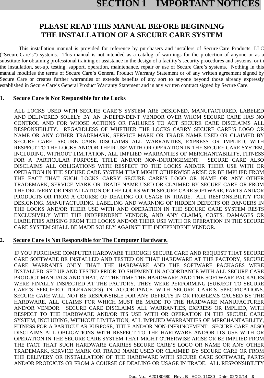  Doc. No.:  A20180680   Rev.: B   ECO: 11030   Date: 02/XX/14    3               PLEASE READ THIS MANUAL BEFORE BEGINNING THE INSTALLATION OF A SECURE CARE SYSTEM This installation manual is provided for reference by purchasers and installers of Secure Care Products, LLC (“Secure Care’s”) systems.  This manual is not intended as a catalog of warnings for the protection of anyone or as a substitute for obtaining professional training or assistance in the design of a facility’s security procedures and systems, or in the installation, set-up, testing, support, operation, maintenance, repair or use of Secure Care’s systems.  Nothing in this manual modifies the terms of Secure Care’s General Product Warranty Statement or of any written agreement signed by Secure Care or creates further warranties or extends benefits of any sort to anyone beyond those already expressly established in Secure Care’s General Product Warranty Statement and in any written contract signed by Secure Care. 1. Secure Care is Not Responsible for the Locks            ALL  LOCKS  USED  WITH  SECURE  CARE’S  SYSTEM  ARE  DESIGNED,  MANUFACTURED,  LABELED AND DELIVERED SOLELY BY AN INDEPENDENT VENDOR OVER WHOM SECURE CARE HAS NO CONTROL AND FOR WHOSE ACTIONS OR FAILURES TO ACT SECURE CARE DISCLAIMS ALL RESPONSIBILITY.  REGARDLESS OF WHETHER THE LOCKS CARRY SECURE CARE’S LOGO OR NAME OR ANY OTHER TRADEMARK, SERVICE MARK OR TRADE NAME USED OR CLAIMED BY SECURE CARE, SECURE CARE DISCLAIMS ALL WARRANTIES, EXPRESS OR IMPLIED, WITH RESPECT TO THE LOCKS AND/OR THEIR USE WITH OR OPERATION IN THE SECURE CARE SYSTEM, INCLUDING, WITHOUT LIMITATION, ALL IMPLIED WARRANTIES OF MERCHANTABILITY, FITNESS FOR A PARTICULAR PURPOSE, TITLE AND/OR NON-INFRINGEMENT.  SECURE CARE ALSO DISCLAIMS ALL OBLIGATIONS WITH RESPECT TO THE LOCKS AND/OR THEIR USE WITH OR OPERATION IN THE SECURE CARE SYSTEM THAT MIGHT OTHERWISE ARISE OR BE IMPLIED FROM THE FACT THAT SUCH LOCKS CARRY SECURE CARE’S LOGO OR NAME OR ANY OTHER TRADEMARK, SERVICE MARK OR TRADE NAME USED OR CLAIMED BY SECURE CARE OR FROM THE DELIVERY OR INSTALLATION OF THE LOCKS WITH SECURE CARE SOFTWARE, PARTS AND/OR PRODUCTS OR FROM A COURSE OF DEALING OR USAGE IN TRADE.  ALL RESPONSIBILITY FOR DESIGNING, MANUFACTURING, LABELING AND WARNING OF HIDDEN DEFECTS OR DANGERS IN THE LOCKS AND/OR THEIR USE WITH AND OPERATION IN THE SECURE CARE SYSTEM RESTS EXCLUSIVELY WITH THE INDEPENDENT VENDOR, AND ANY CLAIMS, COSTS, DAMAGES OR LIABILITIES ARISING FROM THE LOCKS AND/OR THEIR USE WITH OR OPERATION IN THE SECURE CARE SYSTEM SHALL BE MADE SOLELY AGAINST THE INDEPENDENT VENDOR. 2. Secure Care Is Not Responsible for The Computer Hardware.            IF YOU PURCHASE COMPUTER HARDWARE THROUGH SECURE CARE AND REQUEST THAT SECURE CARE SOFTWARE BE INSTALLED AND TESTED ON THAT HARDWARE AT THE FACTORY, SECURE CARE WARRANTS ONLY THAT THE HARDWARE AND THE SOFTWARE PACKAGES WERE INSTALLED, SET-UP AND TESTED PRIOR TO SHIPMENT IN ACCORDANCE WITH ALL SECURE CARE PRODUCT MANUALS AND THAT, AT THE TIME THE HARDWARE AND THE SOFTWARE PACKAGES WERE FINALLY INSPECTED AT THE FACTORY, THEY WERE PERFORMING (SUBJECT TO SECURE CARE’S SPECIFIED TOLERANCES) IN ACCORDANCE WITH SECURE CARE’S SPECIFICATIONS.  SECURE CARE WILL NOT BE RESPONSIBLE FOR ANY DEFECTS IN OR PROBLEMS CAUSED BY THE HARDWARE, ALL CLAIMS FOR WHICH MUST BE MADE TO THE HARDWARE MANUFACTURER AND/OR VENDOR.  SECURE CARE DISCLAIMS ALL WARRANTIES, EXPRESS OR IMPLIED, WITH RESPECT TO THE HARDWARE AND/OR ITS USE WITH OR OPERATION IN THE SECURE CARE SYSTEM, INCLUDING, WITHOUT LIMITATION, ALL IMPLIED WARRANTIES OF MERCHANTABILITY, FITNESS FOR A PARTICULAR PURPOSE, TITLE AND/OR NON-INFRINGEMENT.  SECURE CARE ALSO DISCLAIMS ALL OBLIGATIONS WITH RESPECT TO THE HARDWARE AND/OR ITS USE WITH OR OPERATION IN THE SECURE CARE SYSTEM THAT MIGHT OTHERWISE ARISE OR BE IMPLIED FROM THE FACT THAT SUCH HARDWARE CARRIES SECURE CARE’S LOGO OR NAME OR ANY OTHER TRADEMARK, SERVICE MARK OR TRADE NAME USED OR CLAIMED BY SECURE CARE OR FROM THE DELIVERY OR INSTALLATION OF THE HARDWARE WITH SECURE CARE SOFTWARE, PARTS AND/OR PRODUCTS OR FROM A COURSE OF DEALING OR USAGE IN TRADE.  ALL RESPONSIBILITY SECTION 1 IMPORTANT NOTICES