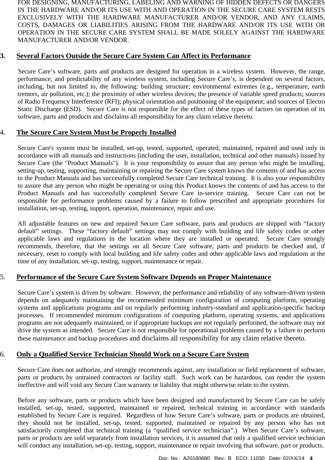  Doc. No.:  A20180680   Rev.: B   ECO: 11030   Date: 02/XX/14    4             FOR DESIGNING, MANUFACTURING, LABELING AND WARNING OF HIDDEN DEFECTS OR DANGERS IN THE HARDWARE AND/OR ITS USE WITH AND OPERATION IN THE SECURE CARE SYSTEM RESTS EXCLUSIVELY WITH THE HARDWARE MANUFACTURER AND/OR VENDOR, AND ANY CLAIMS, COSTS, DAMAGES OR LIABILITIES ARISING FROM THE HARDWARE AND/OR ITS USE WITH OR OPERATION IN THE SECURE CARE SYSTEM SHALL BE MADE SOLELY AGAINST THE HARDWARE MANUFACTURER AND/OR VENDOR. 3. Several Factors Outside the Secure Care System Can Affect its Performance            Secure Care’s software, parts and products are designed for operation in a wireless system.  However, the range, performance, and predictability of any wireless system, including Secure Care’s, is dependent on several factors, including, but not limited to, the following: building structure; environmental extremes (e.g., temperature, earth tremors, air pollution, etc.); the proximity of other wireless devices; the presence of variable speed products; sources of Radio Frequency Interference (RFI); physical orientation and positioning of the equipment; and sources of Electro Static Discharge (ESD).  Secure Care is not responsible for the effect of these types of factors on operation of its software, parts and products and disclaims all responsibility for any claim relative thereto. 4. The Secure Care System Must be Properly Installed Secure Care&apos;s system must be installed, set-up, tested, supported, operated, maintained, repaired and used only in accordance with all manuals and instructions (including the user, installation, technical and other manuals) issued by Secure Care (the &quot;Product Manuals&quot;).  It is your responsibility to assure that any person who might be installing, setting-up, testing, supporting, maintaining or repairing the Secure Care system knows the contents of and has access to the Product Manuals and has successfully completed Secure Care technical training.  It is also your responsibility to assure that any person who might be operating or using this Product knows the contents of and has access to the Product Manuals and has successfully completed Secure Care in-service training.  Secure Care can not be responsible for performance problems caused by a failure to follow prescribed and appropriate procedures for installation, set-up, testing, support, operation, maintenance, repair and use. All adjustable features on new and repaired Secure Care software, parts and products are shipped with “factory default” settings.  These “factory default” settings may not comply with building and life safety codes or other applicable laws and regulations in the location where they are installed or operated.  Secure Care strongly recommends, therefore, that the settings on all Secure Care software, parts and products be checked and, if necessary, reset to comply with local building and life safety codes and other applicable laws and regulations at the time of any installation, set-up, testing, support, maintenance or repair. 5. Performance of the Secure Care System Software Depends on Proper Maintenance Secure Care’s system is driven by software.  However, the performance and reliability of any software-driven system depends on adequately maintaining the recommended minimum configuration of computing platform, operating systems and applications programs and on regularly performing industry-standard and application-specific backup processes.  If recommended minimum configurations of computing platform, operating systems, and applications programs are not adequately maintained, or if appropriate backups are not regularly performed, the software may not drive the system as intended.  Secure Care is not responsible for operational problems caused by a failure to perform these maintenance and backup procedures and disclaims all responsibility for any claim relative thereto. 6. Only a Qualified Service Technician Should Work on a Secure Care System Secure Care does not authorize, and strongly recommends against, any installation or field replacement of software, parts or products by untrained contractors or facility staff.  Such work can be hazardous, can render the system ineffective and will void any Secure Care warranty or liability that might otherwise relate to the system.   Before any software, parts or products which have been designed and manufactured by Secure Care can be safely installed, set-up, tested, supported, maintained or repaired, technical training in accordance with standards established by Secure Care is required.  Regardless of how Secure Care’s software, parts or products are obtained, they should not be installed, set-up, tested, supported, maintained or repaired by any person who has not satisfactorily completed that technical training (a “qualified service technician”.)  When Secure Care’s software, parts or products are sold separately from installation services, it is assumed that only a qualified service technician will conduct any installation, set-up, testing, support, maintenance or repair involving that software, part or products.  