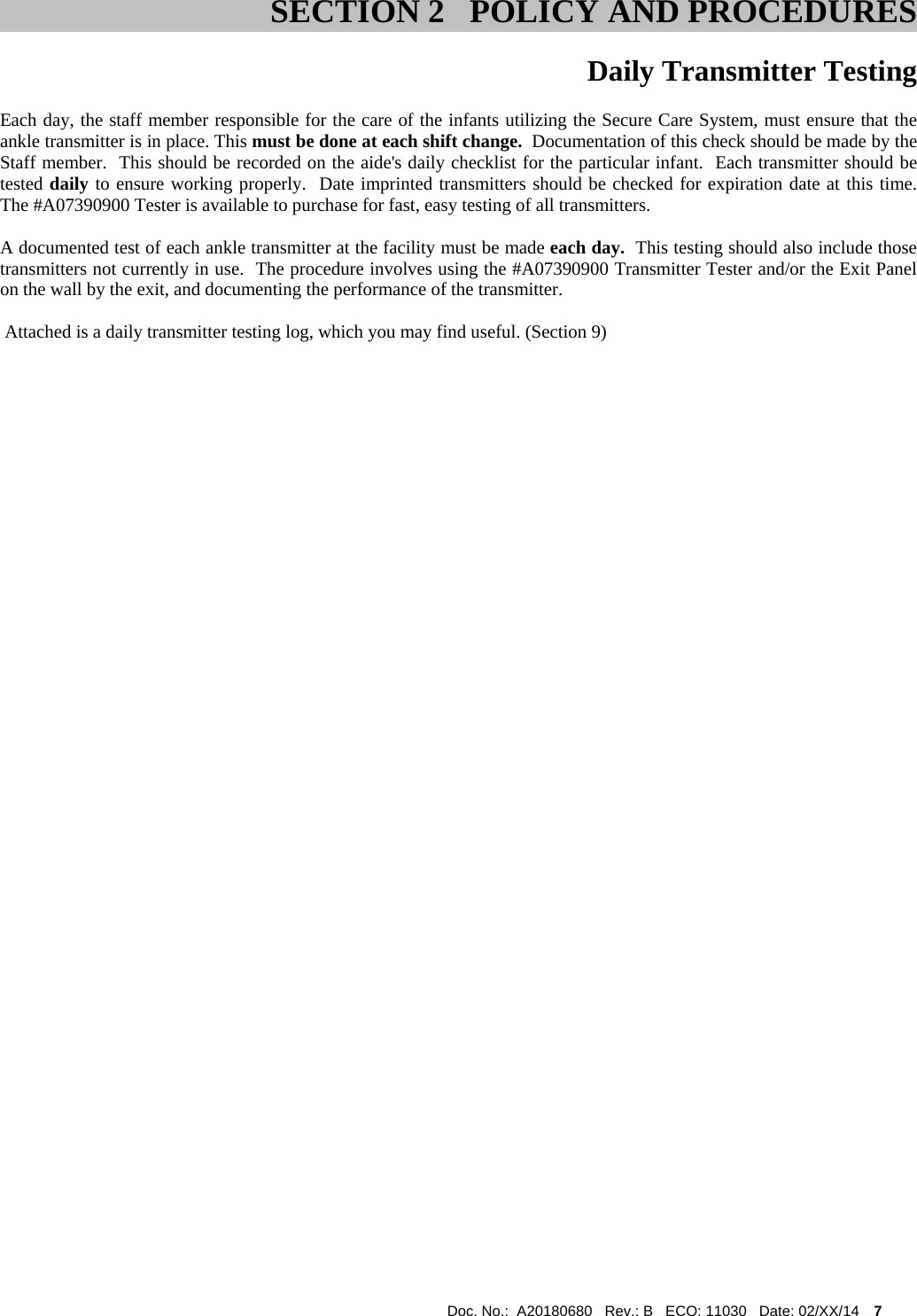 Doc. No.:  A20180680   Rev.: B   ECO: 11030   Date: 02/XX/14    7              Daily Transmitter Testing Each day, the staff member responsible for the care of the infants utilizing the Secure Care System, must ensure that the ankle transmitter is in place. This must be done at each shift change.  Documentation of this check should be made by the Staff member.  This should be recorded on the aide&apos;s daily checklist for the particular infant.  Each transmitter should be tested daily to ensure working properly.  Date imprinted transmitters should be checked for expiration date at this time.  The #A07390900 Tester is available to purchase for fast, easy testing of all transmitters.   A documented test of each ankle transmitter at the facility must be made each day.  This testing should also include those transmitters not currently in use.  The procedure involves using the #A07390900 Transmitter Tester and/or the Exit Panel on the wall by the exit, and documenting the performance of the transmitter.     Attached is a daily transmitter testing log, which you may find useful. (Section 9)                                                                                               SECTION 2   POLICY AND PROCEDURES