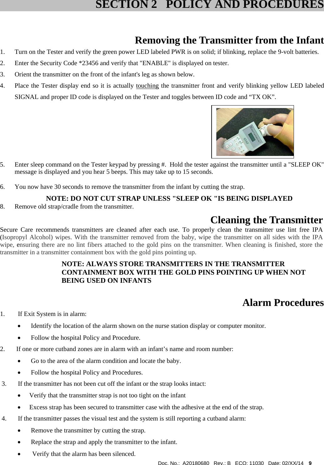  Doc. No.:  A20180680   Rev.: B   ECO: 11030   Date: 02/XX/14    9                              Removing the Transmitter from the Infant 1. Turn on the Tester and verify the green power LED labeled PWR is on solid; if blinking, replace the 9-volt batteries. 2. Enter the Security Code *23456 and verify that &quot;ENABLE&quot; is displayed on tester. 3. Orient the transmitter on the front of the infant&apos;s leg as shown below. 4. Place the Tester display end so it is actually touching the transmitter front and verify blinking yellow LED labeled SIGNAL and proper ID code is displayed on the Tester and toggles between ID code and “TX OK”.                                                               5. Enter sleep command on the Tester keypad by pressing #.  Hold the tester against the transmitter until a &quot;SLEEP OK&quot; message is displayed and you hear 5 beeps. This may take up to 15 seconds.  6. You now have 30 seconds to remove the transmitter from the infant by cutting the strap.          NOTE: DO NOT CUT STRAP UNLESS &quot;SLEEP OK &quot;IS BEING DISPLAYED 8. Remove old strap/cradle from the transmitter.  Cleaning the Transmitter  Secure Care recommends transmitters are cleaned after each use. To properly clean the transmitter use lint free IPA (Isopropyl Alcohol) wipes. With the transmitter removed from the baby, wipe the transmitter on all sides with the IPA wipe, ensuring there are no lint fibers attached to the gold pins on the transmitter. When cleaning is finished, store the transmitter in a transmitter containment box with the gold pins pointing up. NOTE: ALWAYS STORE TRANSMITTERS IN THE TRANSMITTER CONTAINMENT BOX WITH THE GOLD PINS POINTING UP WHEN NOT BEING USED ON INFANTS  Alarm Procedures 1.        If Exit System is in alarm:   Identify the location of the alarm shown on the nurse station display or computer monitor.    Follow the hospital Policy and Procedure. 2.       If one or more cutband zones are in alarm with an infant’s name and room number:   Go to the area of the alarm condition and locate the baby.   Follow the hospital Policy and Procedures.  3.       If the transmitter has not been cut off the infant or the strap looks intact:   Verify that the transmitter strap is not too tight on the infant  Excess strap has been secured to transmitter case with the adhesive at the end of the strap.  4.       If the transmitter passes the visual test and the system is still reporting a cutband alarm:   Remove the transmitter by cutting the strap.   Replace the strap and apply the transmitter to the infant.  Verify that the alarm has been silenced. SECTION 2   POLICY AND PROCEDURES