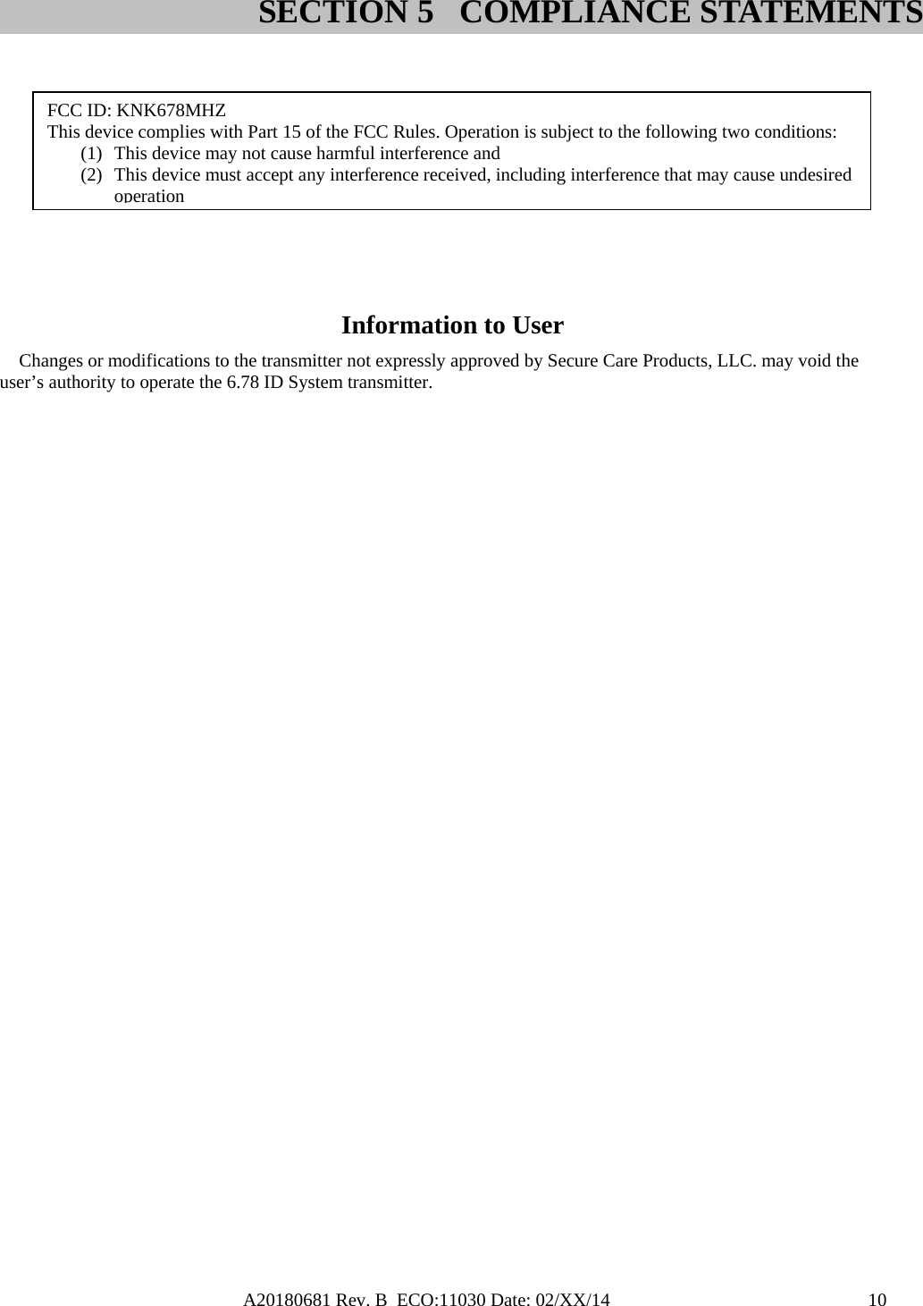 A20180681 Rev. B  ECO:11030 Date: 02/XX/14                                               10         Information to User Changes or modifications to the transmitter not expressly approved by Secure Care Products, LLC. may void the user’s authority to operate the 6.78 ID System transmitter. SECTION 5 COMPLIANCE STATEMENTSFCC ID: KNK678MHZ This device complies with Part 15 of the FCC Rules. Operation is subject to the following two conditions: (1) This device may not cause harmful interference and (2) This device must accept any interference received, including interference that may cause undesired operation