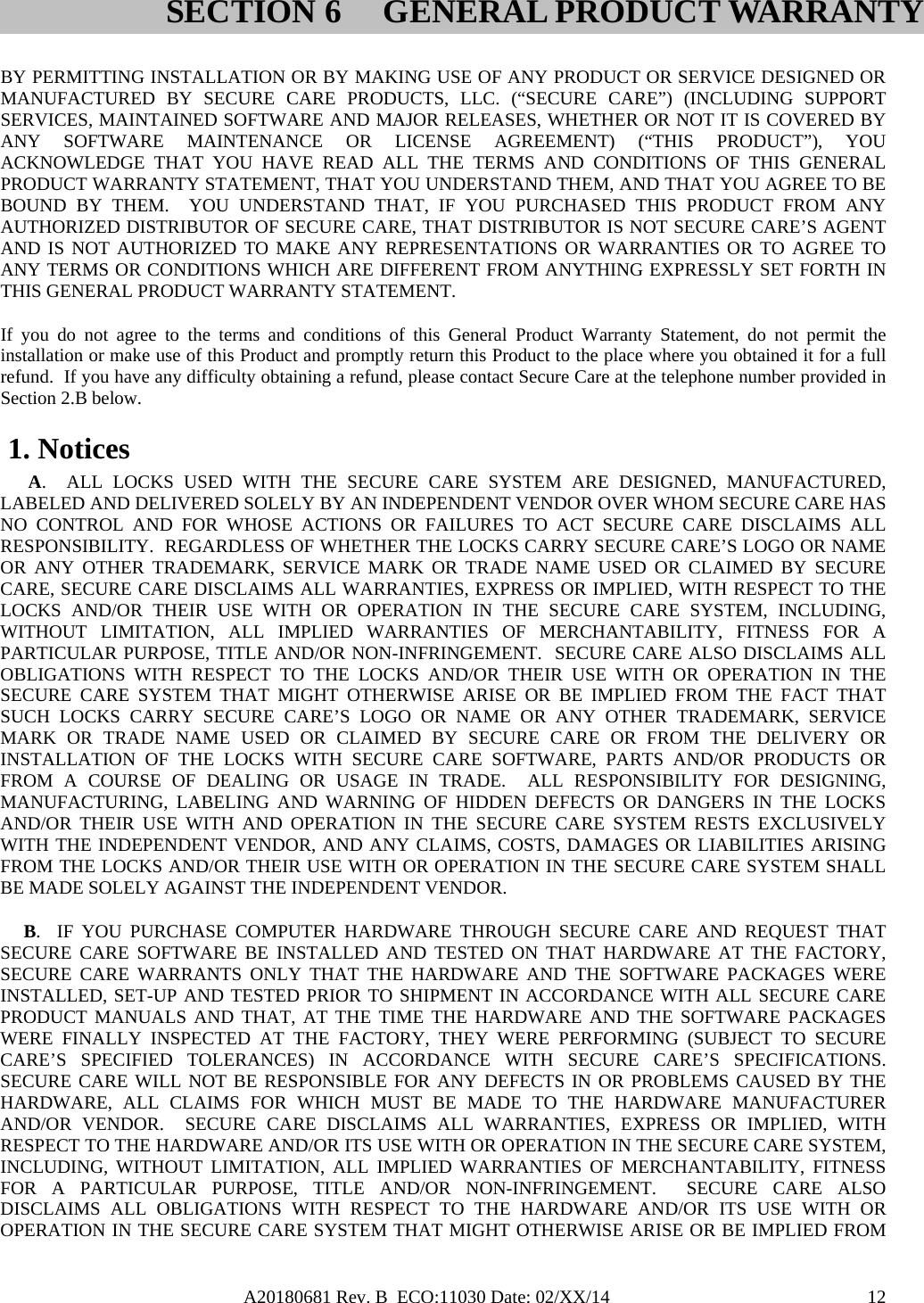 A20180681 Rev. B  ECO:11030 Date: 02/XX/14                                               12 BY PERMITTING INSTALLATION OR BY MAKING USE OF ANY PRODUCT OR SERVICE DESIGNED OR MANUFACTURED BY SECURE CARE PRODUCTS, LLC. (“SECURE CARE”) (INCLUDING SUPPORT SERVICES, MAINTAINED SOFTWARE AND MAJOR RELEASES, WHETHER OR NOT IT IS COVERED BY ANY SOFTWARE MAINTENANCE OR LICENSE AGREEMENT) (“THIS PRODUCT”), YOU ACKNOWLEDGE THAT YOU HAVE READ ALL THE TERMS AND CONDITIONS OF THIS GENERAL PRODUCT WARRANTY STATEMENT, THAT YOU UNDERSTAND THEM, AND THAT YOU AGREE TO BE BOUND BY THEM.  YOU UNDERSTAND THAT, IF YOU PURCHASED THIS PRODUCT FROM ANY AUTHORIZED DISTRIBUTOR OF SECURE CARE, THAT DISTRIBUTOR IS NOT SECURE CARE’S AGENT AND IS NOT AUTHORIZED TO MAKE ANY REPRESENTATIONS OR WARRANTIES OR TO AGREE TO ANY TERMS OR CONDITIONS WHICH ARE DIFFERENT FROM ANYTHING EXPRESSLY SET FORTH IN THIS GENERAL PRODUCT WARRANTY STATEMENT.  If you do not agree to the terms and conditions of this General Product Warranty Statement, do not permit the installation or make use of this Product and promptly return this Product to the place where you obtained it for a full refund.  If you have any difficulty obtaining a refund, please contact Secure Care at the telephone number provided in Section 2.B below.  1. Notices       A.  ALL LOCKS USED WITH THE SECURE CARE SYSTEM ARE DESIGNED, MANUFACTURED, LABELED AND DELIVERED SOLELY BY AN INDEPENDENT VENDOR OVER WHOM SECURE CARE HAS NO CONTROL AND FOR WHOSE ACTIONS OR FAILURES TO ACT SECURE CARE DISCLAIMS ALL RESPONSIBILITY.  REGARDLESS OF WHETHER THE LOCKS CARRY SECURE CARE’S LOGO OR NAME OR ANY OTHER TRADEMARK, SERVICE MARK OR TRADE NAME USED OR CLAIMED BY SECURE CARE, SECURE CARE DISCLAIMS ALL WARRANTIES, EXPRESS OR IMPLIED, WITH RESPECT TO THE LOCKS AND/OR THEIR USE WITH OR OPERATION IN THE SECURE CARE SYSTEM, INCLUDING, WITHOUT LIMITATION, ALL IMPLIED WARRANTIES OF MERCHANTABILITY, FITNESS FOR A PARTICULAR PURPOSE, TITLE AND/OR NON-INFRINGEMENT.  SECURE CARE ALSO DISCLAIMS ALL OBLIGATIONS WITH RESPECT TO THE LOCKS AND/OR THEIR USE WITH OR OPERATION IN THE SECURE CARE SYSTEM THAT MIGHT OTHERWISE ARISE OR BE IMPLIED FROM THE FACT THAT SUCH LOCKS CARRY SECURE CARE’S LOGO OR NAME OR ANY OTHER TRADEMARK, SERVICE MARK OR TRADE NAME USED OR CLAIMED BY SECURE CARE OR FROM THE DELIVERY OR INSTALLATION OF THE LOCKS WITH SECURE CARE SOFTWARE, PARTS AND/OR PRODUCTS OR FROM A COURSE OF DEALING OR USAGE IN TRADE.  ALL RESPONSIBILITY FOR DESIGNING, MANUFACTURING, LABELING AND WARNING OF HIDDEN DEFECTS OR DANGERS IN THE LOCKS AND/OR THEIR USE WITH AND OPERATION IN THE SECURE CARE SYSTEM RESTS EXCLUSIVELY WITH THE INDEPENDENT VENDOR, AND ANY CLAIMS, COSTS, DAMAGES OR LIABILITIES ARISING FROM THE LOCKS AND/OR THEIR USE WITH OR OPERATION IN THE SECURE CARE SYSTEM SHALL BE MADE SOLELY AGAINST THE INDEPENDENT VENDOR.      B.  IF YOU PURCHASE COMPUTER HARDWARE THROUGH SECURE CARE AND REQUEST THAT SECURE CARE SOFTWARE BE INSTALLED AND TESTED ON THAT HARDWARE AT THE FACTORY, SECURE CARE WARRANTS ONLY THAT THE HARDWARE AND THE SOFTWARE PACKAGES WERE INSTALLED, SET-UP AND TESTED PRIOR TO SHIPMENT IN ACCORDANCE WITH ALL SECURE CARE PRODUCT MANUALS AND THAT, AT THE TIME THE HARDWARE AND THE SOFTWARE PACKAGES WERE FINALLY INSPECTED AT THE FACTORY, THEY WERE PERFORMING (SUBJECT TO SECURE CARE’S SPECIFIED TOLERANCES) IN ACCORDANCE WITH SECURE CARE’S SPECIFICATIONS.  SECURE CARE WILL NOT BE RESPONSIBLE FOR ANY DEFECTS IN OR PROBLEMS CAUSED BY THE HARDWARE, ALL CLAIMS FOR WHICH MUST BE MADE TO THE HARDWARE MANUFACTURER AND/OR VENDOR.  SECURE CARE DISCLAIMS ALL WARRANTIES, EXPRESS OR IMPLIED, WITH RESPECT TO THE HARDWARE AND/OR ITS USE WITH OR OPERATION IN THE SECURE CARE SYSTEM, INCLUDING, WITHOUT LIMITATION, ALL IMPLIED WARRANTIES OF MERCHANTABILITY, FITNESS FOR A PARTICULAR PURPOSE, TITLE AND/OR NON-INFRINGEMENT.  SECURE CARE ALSO DISCLAIMS ALL OBLIGATIONS WITH RESPECT TO THE HARDWARE AND/OR ITS USE WITH OR OPERATION IN THE SECURE CARE SYSTEM THAT MIGHT OTHERWISE ARISE OR BE IMPLIED FROM SECTION 6 GENERAL PRODUCT WARRANTY 