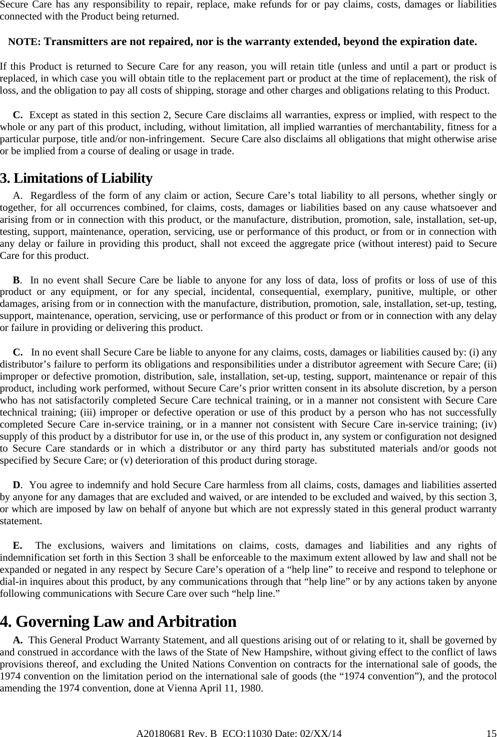 A20180681 Rev. B  ECO:11030 Date: 02/XX/14                                               15Secure Care has any responsibility to repair, replace, make refunds for or pay claims, costs, damages or liabilities connected with the Product being returned. NOTE: Transmitters are not repaired, nor is the warranty extended, beyond the expiration date. If this Product is returned to Secure Care for any reason, you will retain title (unless and until a part or product is replaced, in which case you will obtain title to the replacement part or product at the time of replacement), the risk of loss, and the obligation to pay all costs of shipping, storage and other charges and obligations relating to this Product.      C.  Except as stated in this section 2, Secure Care disclaims all warranties, express or implied, with respect to the whole or any part of this product, including, without limitation, all implied warranties of merchantability, fitness for a particular purpose, title and/or non-infringement.  Secure Care also disclaims all obligations that might otherwise arise or be implied from a course of dealing or usage in trade.   3. Limitations of Liability       A.  Regardless of the form of any claim or action, Secure Care’s total liability to all persons, whether singly or together, for all occurrences combined, for claims, costs, damages or liabilities based on any cause whatsoever and arising from or in connection with this product, or the manufacture, distribution, promotion, sale, installation, set-up, testing, support, maintenance, operation, servicing, use or performance of this product, or from or in connection with any delay or failure in providing this product, shall not exceed the aggregate price (without interest) paid to Secure Care for this product.      B.  In no event shall Secure Care be liable to anyone for any loss of data, loss of profits or loss of use of this product or any equipment, or for any special, incidental, consequential, exemplary, punitive, multiple, or other damages, arising from or in connection with the manufacture, distribution, promotion, sale, installation, set-up, testing, support, maintenance, operation, servicing, use or performance of this product or from or in connection with any delay or failure in providing or delivering this product.        C.   In no event shall Secure Care be liable to anyone for any claims, costs, damages or liabilities caused by: (i) any distributor’s failure to perform its obligations and responsibilities under a distributor agreement with Secure Care; (ii) improper or defective promotion, distribution, sale, installation, set-up, testing, support, maintenance or repair of this product, including work performed, without Secure Care’s prior written consent in its absolute discretion, by a person who has not satisfactorily completed Secure Care technical training, or in a manner not consistent with Secure Care technical training; (iii) improper or defective operation or use of this product by a person who has not successfully completed Secure Care in-service training, or in a manner not consistent with Secure Care in-service training; (iv) supply of this product by a distributor for use in, or the use of this product in, any system or configuration not designed to Secure Care standards or in which a distributor or any third party has substituted materials and/or goods not specified by Secure Care; or (v) deterioration of this product during storage.      D.  You agree to indemnify and hold Secure Care harmless from all claims, costs, damages and liabilities asserted by anyone for any damages that are excluded and waived, or are intended to be excluded and waived, by this section 3, or which are imposed by law on behalf of anyone but which are not expressly stated in this general product warranty statement.      E.  The exclusions, waivers and limitations on claims, costs, damages and liabilities and any rights of indemnification set forth in this Section 3 shall be enforceable to the maximum extent allowed by law and shall not be expanded or negated in any respect by Secure Care’s operation of a “help line” to receive and respond to telephone or dial-in inquires about this product, by any communications through that “help line” or by any actions taken by anyone following communications with Secure Care over such “help line.” 4. Governing Law and Arbitration      A.  This General Product Warranty Statement, and all questions arising out of or relating to it, shall be governed by and construed in accordance with the laws of the State of New Hampshire, without giving effect to the conflict of laws provisions thereof, and excluding the United Nations Convention on contracts for the international sale of goods, the 1974 convention on the limitation period on the international sale of goods (the “1974 convention”), and the protocol amending the 1974 convention, done at Vienna April 11, 1980. 