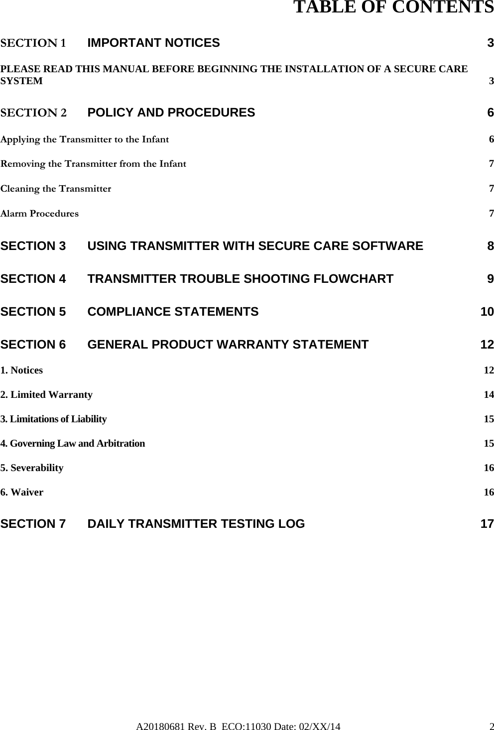 A20180681 Rev. B  ECO:11030 Date: 02/XX/14                                               2TABLE OF CONTENTS SECTION 1 IMPORTANT NOTICES  3 PLEASE READ THIS MANUAL BEFORE BEGINNING THE INSTALLATION OF A SECURE CARE SYSTEM  3 SECTION 2 POLICY AND PROCEDURES  6 Applying the Transmitter to the Infant 6 Removing the Transmitter from the Infant 7 Cleaning the Transmitter  7 Alarm Procedures  7 SECTION 3 USING TRANSMITTER WITH SECURE CARE SOFTWARE  8 SECTION 4 TRANSMITTER TROUBLE SHOOTING FLOWCHART  9 SECTION 5 COMPLIANCE STATEMENTS  10 SECTION 6 GENERAL PRODUCT WARRANTY STATEMENT  12 1. Notices  12 2. Limited Warranty  14 3. Limitations of Liability  15 4. Governing Law and Arbitration  15 5. Severability  16 6. Waiver  16 SECTION 7 DAILY TRANSMITTER TESTING LOG  17           