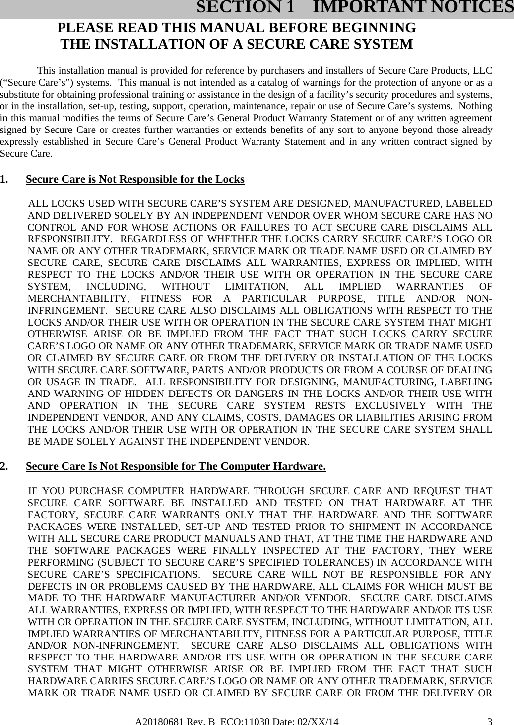 A20180681 Rev. B  ECO:11030 Date: 02/XX/14                                               3PLEASE READ THIS MANUAL BEFORE BEGINNING THE INSTALLATION OF A SECURE CARE SYSTEM This installation manual is provided for reference by purchasers and installers of Secure Care Products, LLC (“Secure Care’s”) systems.  This manual is not intended as a catalog of warnings for the protection of anyone or as a substitute for obtaining professional training or assistance in the design of a facility’s security procedures and systems, or in the installation, set-up, testing, support, operation, maintenance, repair or use of Secure Care’s systems.  Nothing in this manual modifies the terms of Secure Care’s General Product Warranty Statement or of any written agreement signed by Secure Care or creates further warranties or extends benefits of any sort to anyone beyond those already expressly established in Secure Care’s General Product Warranty Statement and in any written contract signed by Secure Care. 1. Secure Care is Not Responsible for the Locks            ALL LOCKS USED WITH SECURE CARE’S SYSTEM ARE DESIGNED, MANUFACTURED, LABELED AND DELIVERED SOLELY BY AN INDEPENDENT VENDOR OVER WHOM SECURE CARE HAS NO CONTROL AND FOR WHOSE ACTIONS OR FAILURES TO ACT SECURE CARE DISCLAIMS ALL RESPONSIBILITY.  REGARDLESS OF WHETHER THE LOCKS CARRY SECURE CARE’S LOGO OR NAME OR ANY OTHER TRADEMARK, SERVICE MARK OR TRADE NAME USED OR CLAIMED BY SECURE CARE, SECURE CARE DISCLAIMS ALL WARRANTIES, EXPRESS OR IMPLIED, WITH RESPECT TO THE LOCKS AND/OR THEIR USE WITH OR OPERATION IN THE SECURE CARE SYSTEM, INCLUDING, WITHOUT LIMITATION, ALL IMPLIED WARRANTIES OF MERCHANTABILITY, FITNESS FOR A PARTICULAR PURPOSE, TITLE AND/OR NON-INFRINGEMENT.  SECURE CARE ALSO DISCLAIMS ALL OBLIGATIONS WITH RESPECT TO THE LOCKS AND/OR THEIR USE WITH OR OPERATION IN THE SECURE CARE SYSTEM THAT MIGHT OTHERWISE ARISE OR BE IMPLIED FROM THE FACT THAT SUCH LOCKS CARRY SECURE CARE’S LOGO OR NAME OR ANY OTHER TRADEMARK, SERVICE MARK OR TRADE NAME USED OR CLAIMED BY SECURE CARE OR FROM THE DELIVERY OR INSTALLATION OF THE LOCKS WITH SECURE CARE SOFTWARE, PARTS AND/OR PRODUCTS OR FROM A COURSE OF DEALING OR USAGE IN TRADE.  ALL RESPONSIBILITY FOR DESIGNING, MANUFACTURING, LABELING AND WARNING OF HIDDEN DEFECTS OR DANGERS IN THE LOCKS AND/OR THEIR USE WITH AND OPERATION IN THE SECURE CARE SYSTEM RESTS EXCLUSIVELY WITH THE INDEPENDENT VENDOR, AND ANY CLAIMS, COSTS, DAMAGES OR LIABILITIES ARISING FROM THE LOCKS AND/OR THEIR USE WITH OR OPERATION IN THE SECURE CARE SYSTEM SHALL BE MADE SOLELY AGAINST THE INDEPENDENT VENDOR. 2. Secure Care Is Not Responsible for The Computer Hardware.            IF  YOU  PURCHASE  COMPUTER  HARDWARE  THROUGH  SECURE  CARE  AND  REQUEST  THAT SECURE CARE SOFTWARE BE INSTALLED AND TESTED ON THAT HARDWARE AT THE FACTORY, SECURE CARE WARRANTS ONLY THAT THE HARDWARE AND THE SOFTWARE PACKAGES WERE INSTALLED, SET-UP AND TESTED PRIOR TO SHIPMENT IN ACCORDANCE WITH ALL SECURE CARE PRODUCT MANUALS AND THAT, AT THE TIME THE HARDWARE AND THE SOFTWARE PACKAGES WERE FINALLY INSPECTED AT THE FACTORY, THEY WERE PERFORMING (SUBJECT TO SECURE CARE’S SPECIFIED TOLERANCES) IN ACCORDANCE WITH SECURE CARE’S SPECIFICATIONS.  SECURE CARE WILL NOT BE RESPONSIBLE FOR ANY DEFECTS IN OR PROBLEMS CAUSED BY THE HARDWARE, ALL CLAIMS FOR WHICH MUST BE MADE TO THE HARDWARE MANUFACTURER AND/OR VENDOR.  SECURE CARE DISCLAIMS ALL WARRANTIES, EXPRESS OR IMPLIED, WITH RESPECT TO THE HARDWARE AND/OR ITS USE WITH OR OPERATION IN THE SECURE CARE SYSTEM, INCLUDING, WITHOUT LIMITATION, ALL IMPLIED WARRANTIES OF MERCHANTABILITY, FITNESS FOR A PARTICULAR PURPOSE, TITLE AND/OR NON-INFRINGEMENT.  SECURE CARE ALSO DISCLAIMS ALL OBLIGATIONS WITH RESPECT TO THE HARDWARE AND/OR ITS USE WITH OR OPERATION IN THE SECURE CARE SYSTEM THAT MIGHT OTHERWISE ARISE OR BE IMPLIED FROM THE FACT THAT SUCH HARDWARE CARRIES SECURE CARE’S LOGO OR NAME OR ANY OTHER TRADEMARK, SERVICE MARK OR TRADE NAME USED OR CLAIMED BY SECURE CARE OR FROM THE DELIVERY OR SECTION 1 IMPORTANT NOTICES